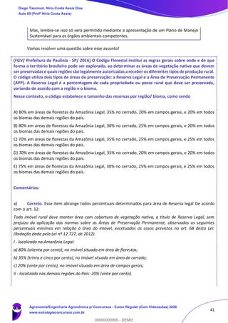 41
Mas, lembre-se isso só será permitido mediante a apresentação de um Plano de Manejo
Sustentável para os órgãos ambientais competentes.
Vamos resolver uma questão sobre esse assunto!
(FGV/ Prefeitura de Paulínia - SP/ 2016) O Código Florestal institui as regras gerais sobre onde e de que
forma o território brasileiro pode ser explorado, ao determinar as áreas de vegetação nativa que devem
ser preservadas e quais regiões são legalmente autorizadas a receber os diferentes tipos de produção rural.
O código utiliza dois tipos de áreas de preservação: a Reserva Legal e a Área de Preservação Permanente
(APP). A Reserva Legal é a percentagem de cada propriedade ou posse rural que deve ser preservada,
variando de acordo com a região e o bioma.
Nesse contexto, o código estabelece o tamanho das reservas por região/ bioma, como sendo
A) 80% em áreas de florestas da Amazônia Legal, 35% no cerrado, 20% em campos gerais, e 20% em todos
os biomas das demais regiões do país.
B) 80% em áreas de florestas da Amazônia Legal, 30% no cerrado, 25% em campos gerais, e 20% em todos
os biomas das demais regiões do país.
C) 70% em áreas de florestas da Amazônia Legal, 35% no cerrado, 25% em campos gerais, e 25% em todos
os biomas das demais regiões do país.
D) 70% em áreas de florestas da Amazônia Legal, 35% no cerrado, 20% em campos gerais, e 20% em todos
os biomas das demais regiões do país.
E) 75% em áreas de florestas da Amazônia Legal, 30% no cerrado, 25% em campos gerais, e 25% em todos
os biomas das demais regiões do país.
Comentários:
a) Correto. Esse item abrange todos percentuais determinados para área de Reserva legal De acordo
com o art. 12:
Todo imóvel rural deve manter área com cobertura de vegetação nativa, a título de Reserva Legal, sem
prejuízo da aplicação das normas sobre as Áreas de Preservação Permanente, observados os seguintes
percentuais mínimos em relação à área do imóvel, excetuados os casos previstos no art. 68 desta Lei:
(Redação dada pela Lei nº 12.727, de 2012).
I - localizado na Amazônia Legal:
a) 80% (oitenta por cento), no imóvel situado em área de florestas;
b) 35% (trinta e cinco por cento), no imóvel situado em área de cerrado;
c) 20% (vinte por cento), no imóvel situado em área de campos gerais;
II - localizado nas demais regiões do País: 20% (vinte por cento).
Diego Tassinari, Níria Costa Assis Dias
Aula 00 (Profª Níria Costa Assis)
Agronomia/Engenharia Agronômica p/ Concursos - Curso Regular (Com Videoaulas) 2020
www.estrategiaconcursos.com.br
0
00000000000 - DEMO
 