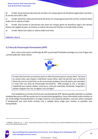 42
b) Errado. Os percentuais das áreas de cerrado e em campos gerais da Amazônia Legal estão incorretos.
O correto seria 35% e 20%.
c) Errado. Somente o valor percentual da das áreas em campos gerais que está correto, as demais áreas
estão com os valores errados.
d) Errado. Está correto os percentuais das áreas em campos gerais da Amazônia Legal e dos demais
biomas das regiões do país, no entanto os valores das áreas de florestas e cerrado estão errados.
e) Errado. Nesse item todos os valores estão incorretos.
Gabarito: Letra A
5.2 Área de Preservação Permanente (APP)
Bom, como vimos acima na definição de APP sua principal finalidade é proteger os cursos d`água com
a preservação das matas ciliares.
A mata ciliar funciona na natureza como os cílios funcionam para os nossos olhos. Tal como
os nossos cílios, que limpam e lubrificam nossos olhos, além de permitir que se fechem
diante de uma luz muito forte, ou de uma ameaça qualquer (cisco de poeira, por exemplo);
a mata Ciliar (ou Área de Preservação Permanente - APP) protege os rios e córregos,
impedindo que sujeiras sólidas, como terra, restos de inseticidas, herbicidas, fungicidas e
adubos cheguem aos rios, às lagoas e aos córregos9.
A lei estabeleceu os limites mínimos para constituição das APP. Muitas questões abordam as medidas
estabelecidas para as APP de acordo com as características geográficas. Essas informações estão contidas no
art. 4º do Código Florestal Brasileiro. O artigo é extenso e traz bastante detalhes. Leia com calma e atenção!
É fundamental que você tenha contato com a redação desse artigo para resolver as questões com
tranquilidade.
9 EMBRAPA. Disponível em: < Fonte: https://www.embrapa.br/contando-ciencia/agua/-/asset_publisher/EljjNRSeHvoC/content/a-importancia-das-matas-
ciliares/1355746?inheritRedirect=false>
Diego Tassinari, Níria Costa Assis Dias
Aula 00 (Profª Níria Costa Assis)
Agronomia/Engenharia Agronômica p/ Concursos - Curso Regular (Com Videoaulas) 2020
www.estrategiaconcursos.com.br
0
00000000000 - DEMO
 