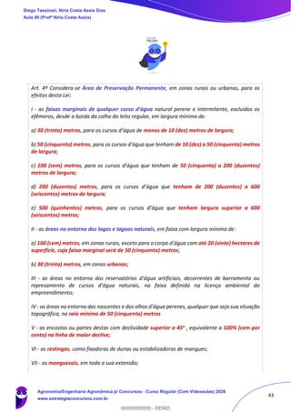 43
Art. 4º Considera-se Área de Preservação Permanente, em zonas rurais ou urbanas, para os
efeitos desta Lei:
I - as faixas marginais de qualquer curso d’água natural perene e intermitente, excluídos os
efêmeros, desde a borda da calha do leito regular, em largura mínima de:
a) 30 (trinta) metros, para os cursos d’água de menos de 10 (dez) metros de largura;
b) 50 (cinquenta) metros, para os cursos d’água que tenham de 10 (dez) a 50 (cinquenta) metros
de largura;
c) 100 (cem) metros, para os cursos d’água que tenham de 50 (cinquenta) a 200 (duzentos)
metros de largura;
d) 200 (duzentos) metros, para os cursos d’água que tenham de 200 (duzentos) a 600
(seiscentos) metros de largura;
e) 500 (quinhentos) metros, para os cursos d’água que tenham largura superior a 600
(seiscentos) metros;
II - as áreas no entorno dos lagos e lagoas naturais, em faixa com largura mínima de:
a) 100 (cem) metros, em zonas rurais, exceto para o corpo d’água com até 20 (vinte) hectares de
superfície, cuja faixa marginal será de 50 (cinquenta) metros;
b) 30 (trinta) metros, em zonas urbanas;
III - as áreas no entorno dos reservatórios d’água artificiais, decorrentes de barramento ou
represamento de cursos d’água naturais, na faixa definida na licença ambiental do
empreendimento;
IV - as áreas no entorno das nascentes e dos olhos d’água perenes, qualquer que seja sua situação
topográfica, no raio mínimo de 50 (cinquenta) metros
V - as encostas ou partes destas com declividade superior a 45o , equivalente a 100% (cem por
cento) na linha de maior declive;
VI - as restingas, como fixadoras de dunas ou estabilizadoras de mangues;
VII - os manguezais, em toda a sua extensão;
Diego Tassinari, Níria Costa Assis Dias
Aula 00 (Profª Níria Costa Assis)
Agronomia/Engenharia Agronômica p/ Concursos - Curso Regular (Com Videoaulas) 2020
www.estrategiaconcursos.com.br
0
00000000000 - DEMO
 