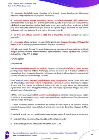 44
VIII - as bordas dos tabuleiros ou chapadas, até a linha de ruptura do relevo, em faixa nunca
inferior a 100 (cem) metros em projeções horizontais;
IX - no topo de morros, montes, montanhas e serras, com altura mínima de 100 (cem) metros e
inclinação média maior que 25o , as áreas delimitadas a partir da curva de nível correspondente
a 2/3 (dois terços) da altura mínima da elevação sempre em relação à base, sendo esta definida
pelo plano horizontal determinado por planície ou espelho d’água adjacente ou, nos relevos
ondulados, pela cota do ponto de sela mais próximo da elevação;
X - as áreas em altitude superior a 1.800 (mil e oitocentos) metros, qualquer que seja a
vegetação;
XI - em veredas, a faixa marginal, em projeção horizontal, com largura mínima de 50 (cinquenta)
metros, a partir do espaço permanentemente brejoso e encharcado.
§ 1º Não será exigida Área de Preservação Permanente no entorno de reservatórios artificiais
de água que não decorram de barramento ou represamento de cursos d’água naturais. (Redação
dada pela Lei nº 12.727, de 2012).
§ 2º (Revogado)
§ 3º (VETADO).
§ 4º Nas acumulações naturais ou artificiais de água com superfície inferior a 1 (um) hectare,
fica dispensada a reserva da faixa de proteção prevista nos incisos II e III do caput , vedada nova
supressão de áreas de vegetação nativa, salvo autorização do órgão ambiental competente do
Sistema Nacional do Meio Ambiente - Sisnama.
§ 5º É admitido, para a pequena propriedade ou posse rural familiar, de que trata o inciso V do
art. 3º desta Lei, o plantio de culturas temporárias e sazonais de vazante de ciclo curto na faixa
de terra que fica exposta no período de vazante dos rios ou lagos, desde que não implique
supressão de novas áreas de vegetação nativa, seja conservada a qualidade da água e do solo e
seja protegida a fauna silvestre.
§ 6º Nos imóveis rurais com até 15 (quinze) módulos fiscais, é admitida, nas áreas de que tratam
os incisos I e II do caput deste artigo, a prática da aquicultura e a infraestrutura física diretamente
a ela associada, desde que:
I - sejam adotadas práticas sustentáveis de manejo de solo e água e de recursos hídricos,
garantindo sua qualidade e quantidade, de acordo com norma dos Conselhos Estaduais de Meio
Ambiente;
II - esteja de acordo com os respectivos planos de bacia ou planos de gestão de recursos hídricos;
III - seja realizado o licenciamento pelo órgão ambiental competente;
IV - o imóvel esteja inscrito no Cadastro Ambiental Rural - CAR.
Diego Tassinari, Níria Costa Assis Dias
Aula 00 (Profª Níria Costa Assis)
Agronomia/Engenharia Agronômica p/ Concursos - Curso Regular (Com Videoaulas) 2020
www.estrategiaconcursos.com.br
0
00000000000 - DEMO
 