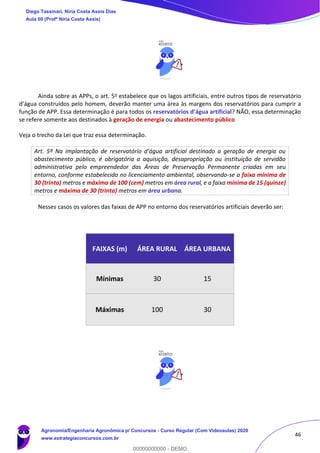 46
Ainda sobre as APPs, o art. 5o estabelece que os lagos artificiais, entre outros tipos de reservatório
d’água construídos pelo homem, deverão manter uma área às margens dos reservatórios para cumprir a
função de APP. Essa determinação é para todos os reservatórios d’água artificial? NÃO, essa determinação
se refere somente aos destinados à geração de energia ou abastecimento público
Veja o trecho da Lei que traz essa determinação.
Art. 5º Na implantação de reservatório d’água artificial destinado a geração de energia ou
abastecimento público, é obrigatória a aquisição, desapropriação ou instituição de servidão
administrativa pelo empreendedor das Áreas de Preservação Permanente criadas em seu
entorno, conforme estabelecido no licenciamento ambiental, observando-se a faixa mínima de
30 (trinta) metros e máxima de 100 (cem) metros em área rural, e a faixa mínima de 15 (quinze)
metros e máxima de 30 (trinta) metros em área urbana.
Nesses casos os valores das faixas de APP no entorno dos reservatórios artificiais deverão ser:
FAIXAS (m) ÁREA RURAL ÁREA URBANA
Mínimas 30 15
Máximas 100 30
Diego Tassinari, Níria Costa Assis Dias
Aula 00 (Profª Níria Costa Assis)
Agronomia/Engenharia Agronômica p/ Concursos - Curso Regular (Com Videoaulas) 2020
www.estrategiaconcursos.com.br
0
00000000000 - DEMO
 