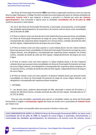 47
Nas Áreas de Preservação Permanente NÃO é permitida a exploração econômica como nas áreas de
Reserva Legal. Maaaaasss, o Código Florestal concede essa autorização para quem já realizava atividades de
ecoturismo, turismo rural e que integram a lavoura, a pecuária e a floresta por meio dos sistemas
agrossilvipastoris. Essa concessão é apenas para as atividades consolidadas até 22 de julho de 2008
conforme apresenta o texto abaixo.
Art. 61-A. Nas Áreas de Preservação Permanente, é autorizada, exclusivamente, a continuidade
das atividades agrossilvipastoris, de ecoturismo e de turismo rural em áreas rurais consolidadas
até 22 de julho de 2008.
§ 1º Para os imóveis rurais com área de até 1 (um) módulo fiscal que possuam áreas consolidadas
em Áreas de Preservação Permanente ao longo de cursos d’água naturais, será obrigatória a
recomposição das respectivas faixas marginais em 5 (cinco) metros, contados da borda da calha
do leito regular, independentemente da largura do curso d´água.
§ 2º Para os imóveis rurais com área superior a 1 (um) módulo fiscal e de até 2 (dois) módulos
fiscais que possuam áreas consolidadas em Áreas de Preservação Permanente ao longo de cursos
d’água naturais, será obrigatória a recomposição das respectivas faixas marginais em 8 (oito)
metros, contados da borda da calha do leito regular, independentemente da largura do curso
d´água.
§ 3º Para os imóveis rurais com área superior a 2 (dois) módulos fiscais e de até 4 (quatro)
módulos fiscais que possuam áreas consolidadas em Áreas de Preservação Permanente ao longo
de cursos d’água naturais, será obrigatória a recomposição das respectivas faixas marginais em
15 (quinze) metros, contados da borda da calha do leito regular, independentemente da largura
do curso d’água.
§ 4º Para os imóveis rurais com área superior a 4 (quatro) módulos fiscais que possuam áreas
consolidadas em Áreas de Preservação Permanente ao longo de cursos d’água naturais, será
obrigatória a recomposição das respectivas faixas marginais
I - (VETADO);
II - nos demais casos, conforme determinação do PRA, observado o mínimo de 20 (vinte) e o
máximo de 100 (cem) metros, contados da borda da calha do leito regular. (Incluído pela Lei nº
12.727, de 2012).
Para que seja concedida a permissão para exercer as atividades citadas nas Áreas de Preservação
Permanente, é exigida a recomposição vegetal das faixas de acordo com a quantidade de módulos fiscais
por imóvel rural.
Vamos resolver uma questão sobre esse assunto e finalizar a nossa aula.
(UFG/ SANEAMENTO DE GOIÁS S.A./2018) Em Áreas de Preservação Permanente (APPs), em áreas rurais
consolidadas até 22 de julho de 2008, às margens de cursos d’água, é autorizada, exclusivamente, a
continuidade das atividades agrossilvipastoris, de ecoturismo e de turismo rural. No entanto, nesses
Diego Tassinari, Níria Costa Assis Dias
Aula 00 (Profª Níria Costa Assis)
Agronomia/Engenharia Agronômica p/ Concursos - Curso Regular (Com Videoaulas) 2020
www.estrategiaconcursos.com.br
0
00000000000 - DEMO
 