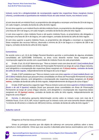 48
imóveis rurais há a obrigatoriedade de recomposição vegetal das respectivas faixas marginais (matas
ciliares), considerando o quantitativo de módulos fiscais de cada imóvel. Assim, nos imóveis rurais:
a) com área de até um módulo fiscal, os proprietários são obrigados a recompor uma faixa de 10 m de largura,
em cada margem, contados da borda da calha do leito regular.
b) com área superior a um módulo fiscal e até dois módulos fiscais, os proprietários são obrigados a recompor
uma faixa de 18 m de largura, em cada margem, contados da borda da calha do leito regular.
c) com área superior a dois módulos fiscais e até quatro módulos fiscais, os proprietários são obrigados a
recompor uma faixa de 18 m de largura, em cada margem, contados da borda da calha do leito regular.
d) com área superior a quatro módulos fiscais, os proprietários são obrigados a recompor as respectivas
faixas marginais dos recursos hídricos, observado o mínimo de 20 m de largura e o máximo de 100 m de
largura, contados da borda da calha do leito regular.
Comentários:
De acordo como o art. 61-A do Código Florestal Brasileiro permite a continuidade de algumas atividades
consolidadas até 22/07/2008. Entretanto, as áreas rurais deverão manter faixas marginais para
recomposição vegetal de acordo com a quantidade de módulos fiscais de cada propriedade.
a) Errado. O art. 61-A §1º determina que "Para os imóveis rurais com área de até 1 (um) módulo fiscal
que possuam áreas consolidadas em Áreas de Preservação Permanente ao longo de cursos d’água naturais,
será obrigatória a recomposição das respectivas faixas marginais em 5 (cinco) metros, contados da borda
da calha do leito regular, independentemente da largura do curso d´água."
b) Errado. O §2º estabelece que "Para os imóveis rurais com área superior a 1 (um) módulo fiscal e de
até 2 (dois) módulos fiscais que possuam áreas consolidadas em Áreas de Preservação Permanente ao longo
de cursos d’água naturais, será obrigatória a recomposição das respectivas faixas marginais em 8 (oito)
metros, contados da borda da calha do leito regular, independentemente da largura do curso d´água."
c) Errado. O §3º apresenta a seguinte regra "Para os imóveis rurais com área superior a 2 (dois) módulos
fiscais e de até 4 (quatro) módulos fiscais que possuam áreas consolidadas em Áreas de Preservação
Permanente ao longo de cursos d’água naturais, será obrigatória a recomposição das respectivas faixas
marginais em 15 (quinze) metros, contados da borda da calha do leito regular, independentemente da
largura do curso d’água".
d) Correta. A alternativa apresenta determinação correta sobre os imóveis rurais com mais de 4
módulos fiscais. O art. 61-A, §4º, inciso II aponta que os imóveis rurais com esse tamanho devem observar
"o mínimo de 20 (vinte) e o máximo de 100 (cem) metros, contados da borda da calha do leito regular ".
Gabarito: Letra D
Chegamos ao final da nossa primeira aula!
Vimos os principais assuntos que são objeto de cobrança em concursos públicos sobre o tema
agricultura e meio ambiente. Vimos que esse assunto é abordado pelas bancas examinadoras com o foco
Diego Tassinari, Níria Costa Assis Dias
Aula 00 (Profª Níria Costa Assis)
Agronomia/Engenharia Agronômica p/ Concursos - Curso Regular (Com Videoaulas) 2020
www.estrategiaconcursos.com.br
0
00000000000 - DEMO
 