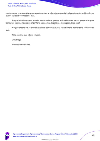49
muito grande nos normativos que regulamentam a educação ambiental, o licenciamento ambiental e os
outros tópicos trabalhados na aula.
Busquei direcionar seus estudos destacando os pontos mais relevantes para a preparação para
concursos públicos na área de engenharia agronômica. Espero que tenha gostado da aula!
A seguir encontram-se diversas questões comentadas para você treinar e memorizar o conteúdo da
aula.
Até a próxima aula e bons estudos.
Um abraço,
Professora Níria Costa.
Diego Tassinari, Níria Costa Assis Dias
Aula 00 (Profª Níria Costa Assis)
Agronomia/Engenharia Agronômica p/ Concursos - Curso Regular (Com Videoaulas) 2020
www.estrategiaconcursos.com.br
0
00000000000 - DEMO
 