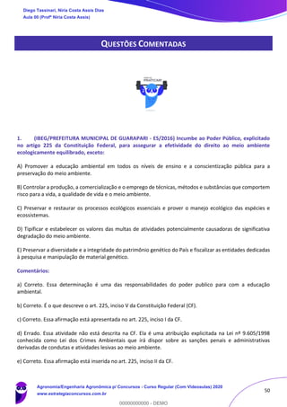 50
QUESTÕES COMENTADAS
1. (IBEG/PREFEITURA MUNICIPAL DE GUARAPARI - ES/2016) Incumbe ao Poder Público, explicitado
no artigo 225 da Constituição Federal, para assegurar a efetividade do direito ao meio ambiente
ecologicamente equilibrado, exceto:
A) Promover a educação ambiental em todos os níveis de ensino e a conscientização pública para a
preservação do meio ambiente.
B) Controlar a produção, a comercialização e o emprego de técnicas, métodos e substâncias que comportem
risco para a vida, a qualidade de vida e o meio ambiente.
C) Preservar e restaurar os processos ecológicos essenciais e prover o manejo ecológico das espécies e
ecossistemas.
D) Tipificar e estabelecer os valores das multas de atividades potencialmente causadoras de significativa
degradação do meio ambiente.
E) Preservar a diversidade e a integridade do patrimônio genético do País e fiscalizar as entidades dedicadas
à pesquisa e manipulação de material genético.
Comentários:
a) Correto. Essa determinação é uma das responsabilidades do poder publico para com a educação
ambiental.
b) Correto. É o que descreve o art. 225, inciso V da Constituição Federal (CF).
c) Correto. Essa afirmação está apresentada no art. 225, inciso I da CF.
d) Errado. Essa atividade não está descrita na CF. Ela é uma atribuição explicitada na Lei nº 9.605/1998
conhecida como Lei dos Crimes Ambientais que irá dispor sobre as sanções penais e administrativas
derivadas de condutas e atividades lesivas ao meio ambiente.
e) Correto. Essa afirmação está inserida no art. 225, inciso II da CF.
Diego Tassinari, Níria Costa Assis Dias
Aula 00 (Profª Níria Costa Assis)
Agronomia/Engenharia Agronômica p/ Concursos - Curso Regular (Com Videoaulas) 2020
www.estrategiaconcursos.com.br
0
00000000000 - DEMO
 