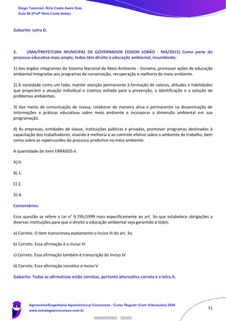 51
Gabarito: Letra D.
2. (IMA/PREFEITURA MUNICIPAL DE GOVERNADOR EDISON LOBÃO - MA/2015) Como parte do
processo educativo mais amplo, todos têm direito à educação ambiental, incumbindo:
1) Aos órgãos integrantes do Sistema Nacional de Meio Ambiente - Sisnama, promover ações de educação
ambiental integradas aos programas de conservação, recuperação e melhoria do meio ambiente.
2) À sociedade como um todo, manter atenção permanente à formação de valores, atitudes e habilidades
que propiciem a atuação individual e coletiva voltada para a prevenção, a identificação e a solução de
problemas ambientais.
3) Aos meios de comunicação de massa, colaborar de maneira ativa e permanente na disseminação de
informações e práticas educativas sobre meio ambiente e incorporar a dimensão ambiental em sua
programação.
4) Às empresas, entidades de classe, instituições públicas e privadas, promover programas destinados à
capacitação dos trabalhadores, visando à melhoria e ao controle efetivo sobre o ambiente de trabalho, bem
como sobre as repercussões do processo produtivo no meio ambiente.
A quantidade de itens ERRADOS é:
A) 0.
B) 1.
C) 2.
D) 4.
Comentários:
Essa questão se refere a Lei n° 9.795/1999 mais especificamente ao art. 3o que estabelece obrigações a
diversas instituições para que o direito a educação ambiental seja garantido a todos.
a) Correto. O item transcreveu exatamente o Inciso III do art. 3o.
b) Correto. Essa afirmação é o inciso VI
c) Correto. Essa afirmação também é transcrição do Inciso IV
d) Correto. Essa afirmação constitui o inciso V
Gabarito: Todas as afirmativas estão corretas, portanto alternativa correta é a letra A.
Diego Tassinari, Níria Costa Assis Dias
Aula 00 (Profª Níria Costa Assis)
Agronomia/Engenharia Agronômica p/ Concursos - Curso Regular (Com Videoaulas) 2020
www.estrategiaconcursos.com.br
0
00000000000 - DEMO
 