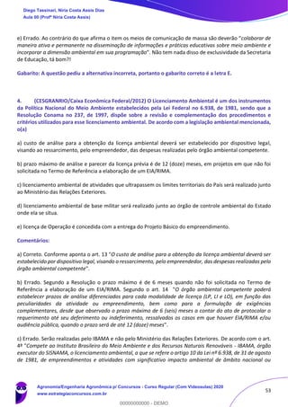 53
e) Errado. Ao contrário do que afirma o item os meios de comunicação de massa são deverão “colaborar de
maneira ativa e permanente na disseminação de informações e práticas educativas sobre meio ambiente e
incorporar a dimensão ambiental em sua programação”. Não tem nada disso de exclusividade da Secretaria
de Educação, tá bom?!
Gabarito: A questão pediu a alternativa incorreta, portanto o gabarito correto é a letra E.
4. (CESGRANRIO/Caixa Econômica Federal/2012) O Licenciamento Ambiental é um dos instrumentos
da Política Nacional do Meio Ambiente estabelecidos pela Lei Federal no 6.938, de 1981, sendo que a
Resolução Conama no 237, de 1997, dispõe sobre a revisão e complementação dos procedimentos e
critérios utilizados para esse licenciamento ambiental. De acordo com a legislação ambiental mencionada,
o(a)
a) custo de análise para a obtenção da licença ambiental deverá ser estabelecido por dispositivo legal,
visando ao ressarcimento, pelo empreendedor, das despesas realizadas pelo órgão ambiental competente.
b) prazo máximo de análise e parecer da licença prévia é de 12 (doze) meses, em projetos em que não foi
solicitada no Termo de Referência a elaboração de um EIA/RIMA.
c) licenciamento ambiental de atividades que ultrapassem os limites territoriais do País será realizado junto
ao Ministério das Relações Exteriores.
d) licenciamento ambiental de base militar será realizado junto ao órgão de controle ambiental do Estado
onde ela se situa.
e) licença de Operação é concedida com a entrega do Projeto Básico do empreendimento.
Comentários:
a) Correto. Conforme aponta o art. 13 "O custo de análise para a obtenção da licença ambiental deverá ser
estabelecido por dispositivo legal, visando o ressarcimento, pelo empreendedor, das despesas realizadas pelo
órgão ambiental competente".
b) Errado. Segundo a Resolução o prazo máximo é de 6 meses quando não foi solicitada no Termo de
Referência a elaboração de um EIA/RIMA. Segundo o art. 14 "O órgão ambiental competente poderá
estabelecer prazos de análise diferenciados para cada modalidade de licença (LP, LI e LO), em função das
peculiaridades da atividade ou empreendimento, bem como para a formulação de exigências
complementares, desde que observado o prazo máximo de 6 (seis) meses a contar do ato de protocolar o
requerimento até seu deferimento ou indeferimento, ressalvados os casos em que houver EIA/RIMA e/ou
audiência pública, quando o prazo será de até 12 (doze) meses".
c) Errado. Serão realizadas pelo IBAMA e não pelo Ministério das Relações Exteriores. De acordo com o art.
4º "Compete ao Instituto Brasileiro do Meio Ambiente e dos Recursos Naturais Renováveis - IBAMA, órgão
executor do SISNAMA, o licenciamento ambiental, a que se refere o artigo 10 da Lei nº 6.938, de 31 de agosto
de 1981, de empreendimentos e atividades com significativo impacto ambiental de âmbito nacional ou
Diego Tassinari, Níria Costa Assis Dias
Aula 00 (Profª Níria Costa Assis)
Agronomia/Engenharia Agronômica p/ Concursos - Curso Regular (Com Videoaulas) 2020
www.estrategiaconcursos.com.br
0
00000000000 - DEMO
 