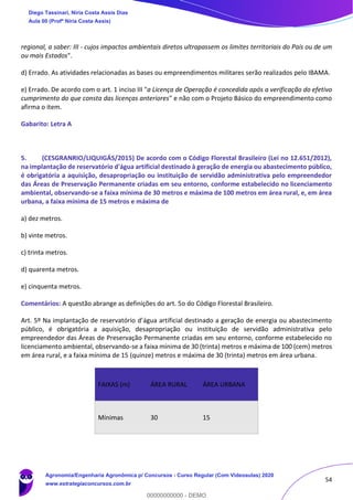 54
regional, a saber: III - cujos impactos ambientais diretos ultrapassem os limites territoriais do País ou de um
ou mais Estados".
d) Errado. As atividades relacionadas as bases ou empreendimentos militares serão realizados pelo IBAMA.
e) Errado. De acordo com o art. 1 inciso III "a Licença de Operação é concedida após a verificação do efetivo
cumprimento do que consta das licenças anteriores" e não com o Projeto Básico do empreendimento como
afirma o item.
Gabarito: Letra A
5. (CESGRANRIO/LIQUIGÁS/2015) De acordo com o Código Florestal Brasileiro (Lei no 12.651/2012),
na implantação de reservatório d'água artificial destinado à geração de energia ou abastecimento público,
é obrigatória a aquisição, desapropriação ou instituição de servidão administrativa pelo empreendedor
das Áreas de Preservação Permanente criadas em seu entorno, conforme estabelecido no licenciamento
ambiental, observando-se a faixa mínima de 30 metros e máxima de 100 metros em área rural, e, em área
urbana, a faixa mínima de 15 metros e máxima de
a) dez metros.
b) vinte metros.
c) trinta metros.
d) quarenta metros.
e) cinquenta metros.
Comentários: A questão abrange as definições do art. 5o do Código Florestal Brasileiro.
Art. 5º Na implantação de reservatório d’água artificial destinado a geração de energia ou abastecimento
público, é obrigatória a aquisição, desapropriação ou instituição de servidão administrativa pelo
empreendedor das Áreas de Preservação Permanente criadas em seu entorno, conforme estabelecido no
licenciamento ambiental, observando-se a faixa mínima de 30 (trinta) metros e máxima de 100 (cem) metros
em área rural, e a faixa mínima de 15 (quinze) metros e máxima de 30 (trinta) metros em área urbana.
FAIXAS (m) ÁREA RURAL ÁREA URBANA
Mínimas 30 15
Diego Tassinari, Níria Costa Assis Dias
Aula 00 (Profª Níria Costa Assis)
Agronomia/Engenharia Agronômica p/ Concursos - Curso Regular (Com Videoaulas) 2020
www.estrategiaconcursos.com.br
0
00000000000 - DEMO
 