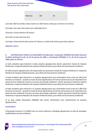 55
Máximas 100 30
a) Errado. Não faz sentido a faixa máxima ser 100 metros sendo que a mínima é 15 metros.
b) Errado. Esse valor não condiz com a definição da Lei.
c)Correto. A área máxima é 30 metros.
d) Errado. O valor está incorreto.
e) Errado. A faixa mínima deve conter 15 metros e a máxima 30 metros para áreas urbanas.
Gabarito: Letra C
6. (FCC/Ministério Público da União/2007) Considerando a Resolução CONAMA (Conselho Nacional
do Meio Ambiente) no 01, de 23 de janeiro de 1986, e a Resolução CONAMA nº 11, de 18 de março de
1986, pode-se afirmar:
a) todo complexo agro-industrial e todos projetos agropecuários devem apresentar Estudo de Impacto
Ambiental e respectivo Relatório de Impacto Ambiental prévio, para efeito de licenciamento ambiental.
b) todos projetos agropecuários são dispensados de apresentar Estudo de Impacto Ambiental e respectivo
Relatório de Impacto Ambiental prévio, para efeito de licenciamento ambiental.
c) todo complexo agro-industrial e os projetos agropecuários que contemplem áreas acima de 100 (cem)
hectares ou menores - quando se tratar de áreas significativas em termos percentuais ou de importância do
ponto de vista ambiental, inclusive nas áreas de proteção ambiental - devem apresentar Estudo de Impacto
Ambiental e respectivo Relatório de Impacto Ambiental prévio, para efeito de licenciamento ambiental.
d) todo complexo agro-industrial e os projetos agropecuários que contemplem áreas acima de 1.000 (mil)
hectares ou menores - quando se tratar de áreas significativas em termos percentuais ou de importância do
ponto de vista ambiental, inclusive nas áreas de proteção ambiental - devem apresentar Estudo de Impacto
Ambiental e respectivo Relatório de Impacto Ambiental prévio, para efeito de licenciamento ambiental.
e) as duas citadas Resoluções CONAMA não tratam diretamente nem indiretamente de projetos
agropecuários.
Comentários:
A Resolução Conama nº 11/1986 inclui um inciso referente a atividade agropecuária na lista de atividades
modificadoras do meio ambiente.
Diego Tassinari, Níria Costa Assis Dias
Aula 00 (Profª Níria Costa Assis)
Agronomia/Engenharia Agronômica p/ Concursos - Curso Regular (Com Videoaulas) 2020
www.estrategiaconcursos.com.br
0
00000000000 - DEMO
 