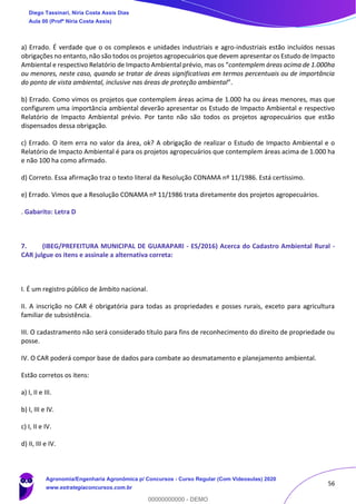 56
a) Errado. É verdade que o os complexos e unidades industriais e agro-industriais estão incluídos nessas
obrigações no entanto, não são todos os projetos agropecuários que devem apresentar os Estudo de Impacto
Ambiental e respectivo Relatório de Impacto Ambiental prévio, mas os “contemplem áreas acima de 1.000ha
ou menores, neste caso, quando se tratar de áreas significativas em termos percentuais ou de importância
do ponto de vista ambiental, inclusive nas áreas de proteção ambiental”.
b) Errado. Como vimos os projetos que contemplem áreas acima de 1.000 ha ou áreas menores, mas que
configurem uma importância ambiental deverão apresentar os Estudo de Impacto Ambiental e respectivo
Relatório de Impacto Ambiental prévio. Por tanto não são todos os projetos agropecuários que estão
dispensados dessa obrigação.
c) Errado. O item erra no valor da área, ok? A obrigação de realizar o Estudo de Impacto Ambiental e o
Relatório de Impacto Ambiental é para os projetos agropecuários que contemplem áreas acima de 1.000 ha
e não 100 ha como afirmado.
d) Correto. Essa afirmação traz o texto literal da Resolução CONAMA nº 11/1986. Está certíssimo.
e) Errado. Vimos que a Resolução CONAMA nº 11/1986 trata diretamente dos projetos agropecuários.
. Gabarito: Letra D
7. (IBEG/PREFEITURA MUNICIPAL DE GUARAPARI - ES/2016) Acerca do Cadastro Ambiental Rural -
CAR julgue os itens e assinale a alternativa correta:
I. É um registro público de âmbito nacional.
II. A inscrição no CAR é obrigatória para todas as propriedades e posses rurais, exceto para agricultura
familiar de subsistência.
III. O cadastramento não será considerado título para fins de reconhecimento do direito de propriedade ou
posse.
IV. O CAR poderá compor base de dados para combate ao desmatamento e planejamento ambiental.
Estão corretos os itens:
a) I, II e III.
b) I, III e IV.
c) I, II e IV.
d) II, III e IV.
Diego Tassinari, Níria Costa Assis Dias
Aula 00 (Profª Níria Costa Assis)
Agronomia/Engenharia Agronômica p/ Concursos - Curso Regular (Com Videoaulas) 2020
www.estrategiaconcursos.com.br
0
00000000000 - DEMO
 