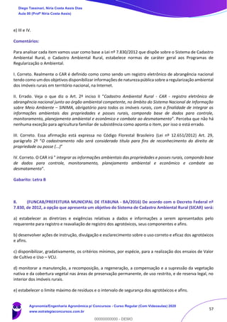 57
e) III e IV.
Comentários:
Para analisar cada item vamos usar como base a Lei nº 7.830/2012 que dispõe sobre o Sistema de Cadastro
Ambiental Rural, o Cadastro Ambiental Rural, estabelece normas de caráter geral aos Programas de
Regularização o Ambiental.
I. Correto. Realmente o CAR é definido como como sendo um registro eletrônico de abrangência nacional
tendo como um dos objetivos disponibilizar informações de natureza pública sobre a regularização ambiental
dos imóveis rurais em território nacional, na Internet.
II. Errado. Veja o que diz o Art. 2º inciso II “Cadastro Ambiental Rural - CAR - registro eletrônico de
abrangência nacional junto ao órgão ambiental competente, no âmbito do Sistema Nacional de Informação
sobre Meio Ambiente – SINIMA, obrigatório para todos os imóveis rurais, com a finalidade de integrar as
informações ambientais das propriedades e posses rurais, compondo base de dados para controle,
monitoramento, planejamento ambiental e econômico e combate ao desmatamento”. Perceba que não há
nenhuma exceção para agricultura familiar de subsistência como aponta o item, por isso o está errado.
III. Correto. Essa afirmação está expressa no Código Florestal Brasileiro (Lei nº 12.651/2012) Art. 29,
parágrafo 2º “O cadastramento não será considerado título para fins de reconhecimento do direito de
propriedade ou posse (...)”
IV. Correto. O CAR irá " integrar as informações ambientais das propriedades e posses rurais, compondo base
de dados para controle, monitoramento, planejamento ambiental e econômico e combate ao
desmatamento".
Gabarito: Letra B
8. (FUNCAB/PREFEITURA MUNICIPAL DE ITABUNA - BA/2016) De acordo com o Decreto Federal nº
7.830, de 2012, a opção que apresenta um objetivo do Sistema de Cadastro Ambiental Rural (SICAR) será:
a) estabelecer as diretrizes e exigências relativas a dados e informações a serem apresentados pelo
requerente para registro e reavaliação de registro dos agrotóxicos, seus componentes e afins.
b) desenvolver ações de instrução, divulgação e esclarecimento sobre o uso correto e eficaz dos agrotóxicos
e afins.
c) disponibilizar, gradativamente, os critérios mínimos, por espécie, para a realização dos ensaios de Valor
de Cultivo e Uso – VCU.
d) monitorar a manutenção, a recomposição, a regeneração, a compensação e a supressão da vegetação
nativa e da cobertura vegetal nas áreas de preservação permanente, de uso restrito, e de reserva legal, no
interior dos imóveis rurais.
e) estabelecer o limite máximo de resíduos e o intervalo de segurança dos agrotóxicos e afins.
Diego Tassinari, Níria Costa Assis Dias
Aula 00 (Profª Níria Costa Assis)
Agronomia/Engenharia Agronômica p/ Concursos - Curso Regular (Com Videoaulas) 2020
www.estrategiaconcursos.com.br
0
00000000000 - DEMO
 