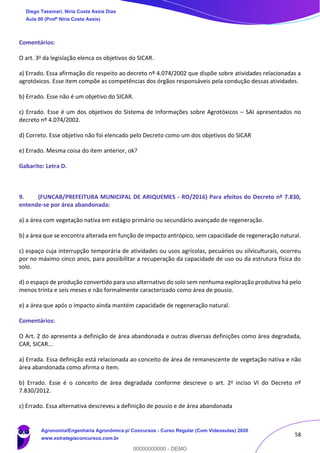 58
Comentários:
O art. 3o da legislação elenca os objetivos do SICAR.
a) Errado. Essa afirmação diz respeito ao decreto nº 4.074/2002 que dispõe sobre atividades relacionadas a
agrotóxicos. Esse item compõe as competências dos órgãos responsáveis pela condução dessas atividades.
b) Errado. Esse não é um objetivo do SICAR.
c) Errado. Esse é um dos objetivos do Sistema de Informações sobre Agrotóxicos – SAI apresentados no
decreto nº 4.074/2002.
d) Correto. Esse objetivo não foi elencado pelo Decreto como um dos objetivos do SICAR
e) Errado. Mesma coisa do item anterior, ok?
Gabarito: Letra D.
9. (FUNCAB/PREFEITURA MUNICIPAL DE ARIQUEMES - RO/2016) Para efeitos do Decreto nº 7.830,
entende-se por área abandonada:
a) a área com vegetação nativa em estágio primário ou secundário avançado de regeneração.
b) a área que se encontra alterada em função de impacto antrópico, sem capacidade de regeneração natural.
c) espaço cuja interrupção temporária de atividades ou usos agrícolas, pecuários ou silviculturais, ocorreu
por no máximo cinco anos, para possibilitar a recuperação da capacidade de uso ou da estrutura física do
solo.
d) o espaço de produção convertido para uso alternativo do solo sem nenhuma exploração produtiva há pelo
menos trinta e seis meses e não formalmente caracterizado como área de pousio.
e) a área que após o impacto ainda mantém capacidade de regeneração natural.
Comentários:
O Art. 2 do apresenta a definição de área abandonada e outras diversas definições como área degradada,
CAR, SICAR...
a) Errada. Essa definição está relacionada ao conceito de área de remanescente de vegetação nativa e não
área abandonada como afirma o item.
b) Errado. Esse é o conceito de área degradada conforme descreve o art. 2o inciso VI do Decreto nº
7.830/2012.
c) Errado. Essa alternativa descreveu a definição de pousio e de área abandonada
Diego Tassinari, Níria Costa Assis Dias
Aula 00 (Profª Níria Costa Assis)
Agronomia/Engenharia Agronômica p/ Concursos - Curso Regular (Com Videoaulas) 2020
www.estrategiaconcursos.com.br
0
00000000000 - DEMO
 