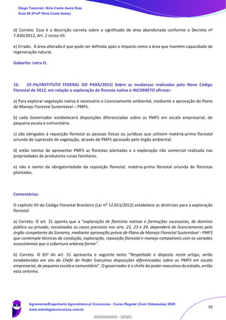 59
d) Correto. Essa é a descrição correta sobre o significado de área abandonada conforme o Decreto nº
7.830/2012, Art. 2 inciso VII.
e) Errado. A área alterada é que pode ser definida após o impacto como a área que mantém capacidade de
regeneração natural.
Gabarito: Letra D.
10. (IF-PA/INSTITUTO FEDERAL DO PARÁ/2015) Sobre as mudanças realizadas pelo Novo Código
Florestal de 2012, em relação a exploração de floresta nativa é INCORRETO afirmar:
a) Para explorar vegetação nativa é necessário o Licenciamento ambiental, mediante a aprovação do Plano
de Manejo Florestal Sustentável – PMFS.
b) cada Governador estabelecerá disposições diferenciadas sobre os PMFS em escala empresarial, de
pequena escala e comunitário.
c) são obrigados à reposição florestal as pessoas físicas ou jurídicas que utilizem matéria-prima florestal
oriunda de supressão de vegetação, através de PMFS aprovado pelo órgão ambiental.
d) estão isentas de apresentar PMFS as florestas plantadas e a exploração não comercial realizada nas
propriedades de produtores rurais familiares.
e) não é isento da obrigatoriedade da reposição florestal, matéria-prima florestal oriunda de florestas
plantadas.
Comentários:
O capítulo VII do Código Florestal Brasileiro (Lei nO 12.651/2012) estabelece as diretrizes para a exploração
florestal.
a) Correto. O art. 31 aponta que a “exploração de florestas nativas e formações sucessoras, de domínio
público ou privado, ressalvados os casos previstos nos arts. 21, 23 e 24, dependerá de licenciamento pelo
órgão competente do Sisnama, mediante aprovação prévia de Plano de Manejo Florestal Sustentável - PMFS
que contemple técnicas de condução, exploração, reposição florestal e manejo compatíveis com os variados
ecossistemas que a cobertura arbórea forme”.
b) Correto. O §5o do art. 31 apresenta o seguinte texto “Respeitado o disposto neste artigo, serão
estabelecidas em ato do Chefe do Poder Executivo disposições diferenciadas sobre os PMFS em escala
empresarial, de pequena escala e comunitário”. O governador é o chefe do poder executivo do estado, então
está certinho.
Diego Tassinari, Níria Costa Assis Dias
Aula 00 (Profª Níria Costa Assis)
Agronomia/Engenharia Agronômica p/ Concursos - Curso Regular (Com Videoaulas) 2020
www.estrategiaconcursos.com.br
0
00000000000 - DEMO
 