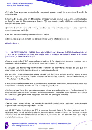 61
a) Errado. Como vimos essa sequência não corresponde aos percentuais de Reserva Legal da região da
Amazônia Legal.
b) Correto. De acordo com o Art. 12 inciso I do CFB os percentuais mínimos para Reserva Legal localizados
na Amazônia legal são 80% para área de florestas, 35% para área de cerrados e 20% para imóveis situados
em área de campos gerais.
c) Errado. O primeiro valor está correto, no entanto os outros dois não corresponde aos percentuais
estabelecidos nessa legislação
d) Errado. Todos os valores apresentados estão incorretos.
e) Errado. Essa sequência também não corresponde aos valores estabelecidos na lei.
Gabarito: Letra B.
12. (NUCEPE/Polícia Civil - PI/2018) Sobre a Lei nº 12.651, de 25 de maio de 2012 alterada pela Lei nº
12.727, de 17 de outubro de 2012, que dispõe sobre a proteção da vegetação nativa e dá outras
providências, é CORRETO afirmar que:
a) Após a implantação do CAR, a supressão de novas áreas de floresta ou outras formas de vegetação nativa
apenas será autorizada pelo órgão ambiental municipal integrante do Sisnama.
b) É exigida Área de Preservação Permanente no entorno de reservatórios artificiais de água que não
decorram de barramento ou represamento de cursos d’água naturais.
c) A Amazônia Legal compreende os Estados do Acre, Pará, Amazonas, Roraima, Rondônia, Amapá e Mato
Grosso e as regiões situadas ao norte do paralelo 13° S, o Estado de Tocantins, e ao oeste do meridiano de
44° W, do Estado do Maranhão.
d) Não será exigida Área de Preservação Permanente no entorno de reservatórios artificiais de água que não
decorram de barramento ou represamento de cursos d’água naturais.
e) A Reserva Legal é uma área protegida, coberta ou não por vegetação nativa, com a função ambiental de
preservar os recursos hídricos, a paisagem, a estabilidade geológica e a biodiversidade, facilitar o fluxo gênico
de fauna e flora, proteger o solo e assegurar o bem-estar das populações humanas.
Comentários:
a) Errado. Após a implantação do CAR, a supressão de novas áreas de floresta... apenas será autorizada pelo
órgão ambiental municipal integrante do Sisnama.
Art. 12, §3o "Após a implantação do CAR, a supressão de novas áreas de floresta ou outras formas de
vegetação nativa apenas será autorizada pelo órgão ambiental estadual integrante do Sisnama se o imóvel
estiver inserido no mencionado cadastro, ressalvado o previsto no art. 30”. Portanto, não é pelo órgão
municipal como aponta o item.
Diego Tassinari, Níria Costa Assis Dias
Aula 00 (Profª Níria Costa Assis)
Agronomia/Engenharia Agronômica p/ Concursos - Curso Regular (Com Videoaulas) 2020
www.estrategiaconcursos.com.br
0
00000000000 - DEMO
 