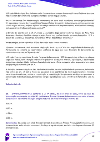 62
b) Errado. Não é exigida Área de Preservação Permanente no entorno de reservatórios artificiais de água que
não decorram de barramento ou represamento de cursos d’água naturais.
Art. 4o Considera-se Área de Preservação Permanente, em zonas rurais ou urbanas, para os efeitos desta Lei:
III - as áreas no entorno dos reservatórios d’água artificiais, decorrentes de barramento ou represamento de
cursos d’água naturais, na faixa definida na licença ambiental do empreendimento. Por tanto não se exige,
pois, essas áreas já são consideradas como APP.
c) Errado. De acordo com o art. 3o, inciso I, a Amazônia Legal compreende "os Estados do Acre, Pará,
Amazonas, Roraima, Rondônia, Amapá e Mato Grosso e as regiões situadas ao norte do paralelo 13° S, o
Estado de Tocantins, e ao oeste do meridiano de 44° W, do Estado do Maranhão."
Muita atenção, o item suprimiu o estado de Goiás e isso o tornou incorreto.
d) Correta. Exatamente como apresenta a legislação no art. 4º, §1o "Não será exigida Área de Preservação
Permanente no entorno de reservatórios artificiais de água que não decorram de barramento ou
represamento de cursos d’água naturais.”
e) Errado. Esse é o conceito de Área de Preservação Permanente - APP: área protegida, coberta ou não por
vegetação nativa, com a função ambiental de preservar os recursos hídricos, a paisagem, a estabilidade
geológica e a biodiversidade, facilitar o fluxo gênico de fauna e flora, proteger o solo e assegurar o bem-estar
das populações humanas (art. 3º, II).
A definição de reserva legal é a área localizada no interior de uma propriedade ou posse rural, delimitada
nos termos do art. 12, com a função de assegurar o uso econômico de modo sustentável dos recursos
naturais do imóvel rural, auxiliar a conservação e a reabilitação dos processos ecológicos e promover a
conservação da biodiversidade, bem como o abrigo e a proteção de fauna silvestre e da flora nativa (art. 3º,
III).
Gabarito: Letra D.
13. (FUNCAB/SEMAD/2013) Conforme a Lei nº 12.651, de 25 de maio de 2012, sobre as áreas de
preservação permanente, no artigo 4º, considera-se Área de Preservação Permanente, em zonas urbanas,
as localizadas no entorno dos lagos e lagoas naturais, em faixa com largura mínima de:
a) 10 m.
b) 20 m.
c) 25 m.
d) 30 m.
Comentários: De acordo com o Art. 4 inciso II alínea b é considerada Área de Preservação Permanente, em
zonas urbanas, as localizadas no entorno dos lagos e lagoas naturais, em faixa com largura mínima de 30
(trinta) metros.
Diego Tassinari, Níria Costa Assis Dias
Aula 00 (Profª Níria Costa Assis)
Agronomia/Engenharia Agronômica p/ Concursos - Curso Regular (Com Videoaulas) 2020
www.estrategiaconcursos.com.br
0
00000000000 - DEMO
 