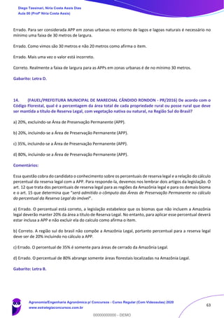 63
Errado. Para ser considerada APP em zonas urbanas no entorno de lagos e lagoas naturais é necessário no
mínimo uma faixa de 30 metros de largura.
Errado. Como vimos são 30 metros e não 20 metros como afirma o item.
Errado. Mais uma vez o valor está incorreto.
Correto. Realmente a faixa de largura para as APPs em zonas urbanas é de no mínimo 30 metros.
Gabarito: Letra D.
14. (FAUEL/PREFEITURA MUNICIPAL DE MARECHAL CÂNDIDO RONDON - PR/2016) De acordo com o
Código Florestal, qual é a percentagem da área total de cada propriedade rural ou posse rural que deve
ser mantida a título de Reserva Legal, com vegetação nativa ou natural, na Região Sul do Brasil?
a) 20%, excluindo-se Área de Preservação Permanente (APP).
b) 20%, incluindo-se a Área de Preservação Permanente (APP).
c) 35%, incluindo-se a Área de Preservação Permanente (APP).
d) 80%, incluindo-se a Área de Preservação Permanente (APP).
Comentários:
Essa questão cobra do candidato o conhecimento sobre os percentuais de reserva legal e a relação do cálculo
percentual da reserva legal com a APP. Para responde-la, devemos nos lembrar dois artigos da legislação. O
art. 12 que trata dos percentuais de reserva legal para as regiões da Amazônia legal e para os demais bioma
e o art. 15 que determina que “será admitido o cômputo das Áreas de Preservação Permanente no cálculo
do percentual da Reserva Legal do imóvel”.
a) Errado. O percentual está correto, a legislação estabelece que os biomas que não incluem a Amazônia
legal deverão manter 20% da área a título de Reserva Legal. No entanto, para aplicar esse percentual deverá
estar inclusa a APP e não excluir ela do calculo como afirma o item.
b) Correto. A região sul do brasil não compõe a Amazônia Legal, portanto percentual para a reserva legal
deve ser de 20% incluindo no cálculo a APP.
c) Errado. O percentual de 35% é somente para áreas de cerrado da Amazônia Legal.
d) Errado. O percentual de 80% abrange somente áreas florestais localizadas na Amazônia Legal.
Gabarito: Letra B.
Diego Tassinari, Níria Costa Assis Dias
Aula 00 (Profª Níria Costa Assis)
Agronomia/Engenharia Agronômica p/ Concursos - Curso Regular (Com Videoaulas) 2020
www.estrategiaconcursos.com.br
0
00000000000 - DEMO
 