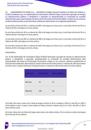 64
15. (SANEAMENTO DE GOIÁS S.A. – GO/2018) O Código Florestal Brasileiro de 2012 (Lei Federal n.
12.651) estabelece que, na implantação de reservatório artificial d’água, destinado à geração de energia
ou abastecimento público, é obrigatória a aquisição ou desapropriação ou instituição de servidão
administrativa pelo empreendedor das Áreas de Preservação Permanente (APPs), criadas em seu entorno,
conforme determinado no licenciamento ambiental, observando-se os seguintes parâmetros:
a) uma faixa mínima de 50 m e máxima de 200 m de largura em área rural, e uma faixa mínima de 30 m e
máxima de 50 m de largura em área urbana.
b) uma faixa mínima de 30 m e máxima de 100 m de largura em área rural, e uma faixa mínima de 30 m e
máxima de 50 m de largura em área urbana.
c) uma faixa mínima de 100 m e máxima de 200 m de largura em área rural, e uma faixa mínima de 50 m e
máxima de 100 m de largura em área urbana.
d) uma faixa mínima de 30 m e máxima de 100 m de largura em área rural, e uma faixa mínima de 15 m e
máxima de 30 m de largura em área urbana.
Comentários:
Art. 5º Na implantação de reservatório d’água artificial destinado a geração de energia ou abastecimento
público, é obrigatória a aquisição, desapropriação ou instituição de servidão administrativa pelo
empreendedor das Áreas de Preservação Permanente criadas em seu entorno, conforme estabelecido no
licenciamento ambiental, observando-se a faixa mínima de 30 (trinta) metros e máxima de 100 (cem) metros
em área rural, e a faixa mínima de 15 (quinze) metros e máxima de 30 (trinta) metros em área urbana.
FAIXAS (m) ÁREA RURAL ÁREA URBANA
Mínimas 30 15
Máximas 100 30
a) Errado. Para área a área rural a faixa de largura mínima é 30 m e máxima é 100 m e não 50 m e 200 m
como aponta o item. Já para a área urbana as faixas mínima e máxima são 15 m e 30 e não 30 m e 50 m
como afirma o item.
b) Errado. Nesse item as faixas de largura para área rural estão corretas. O erro está nos valores da largura
das faixas das áreas urbanas.
Diego Tassinari, Níria Costa Assis Dias
Aula 00 (Profª Níria Costa Assis)
Agronomia/Engenharia Agronômica p/ Concursos - Curso Regular (Com Videoaulas) 2020
www.estrategiaconcursos.com.br
0
00000000000 - DEMO
 