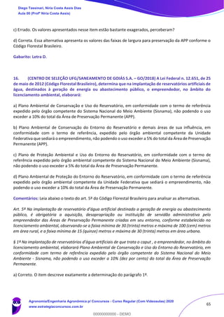 65
c) Errado. Os valores apresentados nesse item estão bastante exagerados, perceberam?
d) Correta. Essa alternativa apresenta os valores das faixas de largura para preservação da APP conforme o
Código Florestal Brasileiro.
Gabarito: Letra D.
16. (CENTRO DE SELEÇÃO UFG/SANEAMENTO DE GOIÁS S.A. – GO/2018) A Lei Federal n. 12.651, de 25
de maio de 2012 (Código Florestal Brasileiro), determina que na implantação de reservatórios artificiais de
água, destinados à geração de energia ou abastecimento público, o empreendedor, no âmbito do
licenciamento ambiental, elaborará:
a) Plano Ambiental de Conservação e Uso do Reservatório, em conformidade com o termo de referência
expedido pelo órgão competente do Sistema Nacional do Meio Ambiente (Sisnama), não podendo o uso
exceder a 10% do total da Área de Preservação Permanente (APP).
b) Plano Ambiental de Conservação do Entorno do Reservatório e demais áreas de sua influência, em
conformidade com o termo de referência, expedido pelo órgão ambiental competente da Unidade
Federativa que sediará o empreendimento, não podendo o uso exceder a 5% do total da Área de Preservação
Permanente (APP).
c) Plano de Proteção Ambiental e Uso do Entorno do Reservatório, em conformidade com o termo de
referência expedido pelo órgão ambiental competente do Sistema Nacional do Meio Ambiente (Sisnama),
não podendo o uso exceder a 5% do total da Área de Preservação Permanente.
d) Plano Ambiental de Proteção do Entorno do Reservatório, em conformidade com o termo de referência
expedido pelo órgão ambiental competente da Unidade Federativa que sediará o empreendimento, não
podendo o uso exceder a 10% do total da Área de Preservação Permanente.
Comentários: Leia abaixo o texto do art. 5º do Código Florestal Brasileiro para analisar as alternativas.
Art. 5º Na implantação de reservatório d’água artificial destinado a geração de energia ou abastecimento
público, é obrigatória a aquisição, desapropriação ou instituição de servidão administrativa pelo
empreendedor das Áreas de Preservação Permanente criadas em seu entorno, conforme estabelecido no
licenciamento ambiental, observando-se a faixa mínima de 30 (trinta) metros e máxima de 100 (cem) metros
em área rural, e a faixa mínima de 15 (quinze) metros e máxima de 30 (trinta) metros em área urbana.
§ 1º Na implantação de reservatórios d’água artificiais de que trata o caput , o empreendedor, no âmbito do
licenciamento ambiental, elaborará Plano Ambiental de Conservação e Uso do Entorno do Reservatório, em
conformidade com termo de referência expedido pelo órgão competente do Sistema Nacional do Meio
Ambiente - Sisnama, não podendo o uso exceder a 10% (dez por cento) do total da Área de Preservação
Permanente.
a) Correto. O item descreve exatamente a determinação do parágrafo 1º.
Diego Tassinari, Níria Costa Assis Dias
Aula 00 (Profª Níria Costa Assis)
Agronomia/Engenharia Agronômica p/ Concursos - Curso Regular (Com Videoaulas) 2020
www.estrategiaconcursos.com.br
0
00000000000 - DEMO
 
