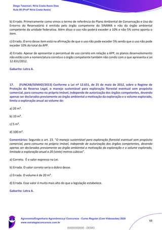 66
b) Errado. Primeiramente como vimos o termo de referência do Plano Ambiental de Conservação e Uso do
Entorno do Reservatório é emitido pelo órgão competente do SINAMA e não do órgão ambiental
competente da unidade federativa. Além disso o uso não poderá exceder a 10% e não 5% como aponta o
item.
c) Errado. O erro desse item está na afirmação de que o uso não pode exceder 5% sendo que o uso não pode
exceder 10% do total da APP.
d) Errado. Apesar de apresentar o percentual de uso correto em relação a APP, os planos desenvolvimento
não estão com a nomenclatura correta e o órgão competente também não condiz com o que apresenta a Lei
12.651/2012.
Gabarito: Letra A.
17. (FUNCAB/SEMAD/2013) Conforme a Lei nº 12.651, de 25 de maio de 2012, sobre o Regime de
Proteção da Reserva Legal, o manejo sustentável para exploração florestal eventual sem propósito
comercial, para consumo no próprio imóvel, independe de autorização dos órgãos competentes, devendo
apenas ser declarados previamente ao órgão ambiental a motivação da exploração e o volume explorado,
limita a exploração anual ao volume de:
a) 20 m³.
b) 10 m³.
c) 5 m³.
d) 100 m³.
Comentários: Segundo o art. 23. "O manejo sustentável para exploração florestal eventual sem propósito
comercial, para consumo no próprio imóvel, independe de autorização dos órgãos competentes, devendo
apenas ser declarados previamente ao órgão ambiental a motivação da exploração e o volume explorado,
limitada a exploração anual a 20 (vinte) metros cúbicos".
a) Correto. É o valor expresso na Lei.
b) Errada. O valor correto seria o dobro desse.
c) Errada. O volume é de 20 m³.
d) Errada. Esse valor é muito mais alto do que a legislação estabelece.
Gabarito: Letra A.
Diego Tassinari, Níria Costa Assis Dias
Aula 00 (Profª Níria Costa Assis)
Agronomia/Engenharia Agronômica p/ Concursos - Curso Regular (Com Videoaulas) 2020
www.estrategiaconcursos.com.br
0
00000000000 - DEMO
 