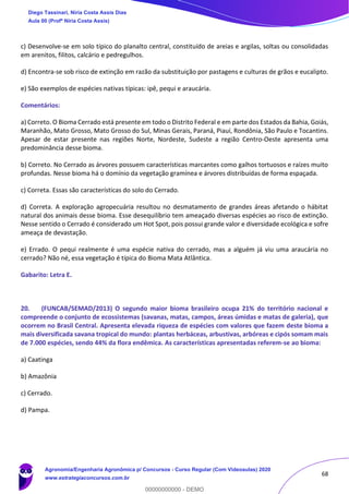 68
c) Desenvolve-se em solo típico do planalto central, constituído de areias e argilas, soltas ou consolidadas
em arenitos, filitos, calcário e pedregulhos.
d) Encontra-se sob risco de extinção em razão da substituição por pastagens e culturas de grãos e eucalipto.
e) São exemplos de espécies nativas típicas: ipê, pequi e araucária.
Comentários:
a) Correto. O Bioma Cerrado está presente em todo o Distrito Federal e em parte dos Estados da Bahia, Goiás,
Maranhão, Mato Grosso, Mato Grosso do Sul, Minas Gerais, Paraná, Piauí, Rondônia, São Paulo e Tocantins.
Apesar de estar presente nas regiões Norte, Nordeste, Sudeste a região Centro-Oeste apresenta uma
predominância desse bioma.
b) Correto. No Cerrado as árvores possuem características marcantes como galhos tortuosos e raízes muito
profundas. Nesse bioma há o domínio da vegetação gramínea e árvores distribuídas de forma espaçada.
c) Correta. Essas são características do solo do Cerrado.
d) Correta. A exploração agropecuária resultou no desmatamento de grandes áreas afetando o hábitat
natural dos animais desse bioma. Esse desequilíbrio tem ameaçado diversas espécies ao risco de extinção.
Nesse sentido o Cerrado é considerado um Hot Spot, pois possui grande valor e diversidade ecológica e sofre
ameaça de devastação.
e) Errado. O pequi realmente é uma espécie nativa do cerrado, mas a alguém já viu uma araucária no
cerrado? Não né, essa vegetação é típica do Bioma Mata Atlântica.
Gabarito: Letra E.
20. (FUNCAB/SEMAD/2013) O segundo maior bioma brasileiro ocupa 21% do território nacional e
compreende o conjunto de ecossistemas (savanas, matas, campos, áreas úmidas e matas de galeria), que
ocorrem no Brasil Central. Apresenta elevada riqueza de espécies com valores que fazem deste bioma a
mais diversificada savana tropical do mundo: plantas herbáceas, arbustivas, arbóreas e cipós somam mais
de 7.000 espécies, sendo 44% da flora endêmica. As características apresentadas referem-se ao bioma:
a) Caatinga
b) Amazônia
c) Cerrado.
d) Pampa.
Diego Tassinari, Níria Costa Assis Dias
Aula 00 (Profª Níria Costa Assis)
Agronomia/Engenharia Agronômica p/ Concursos - Curso Regular (Com Videoaulas) 2020
www.estrategiaconcursos.com.br
0
00000000000 - DEMO
 