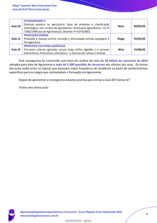 6
Aula 10
FITOSSANIDADE II
Controle químico na agricultura: tipos de produtos e classificação
toxicológica; uso correto de agrotóxicos; receituário agronômico. Lei nº
7.802/1989 (Lei de Agrotóxicos); Decreto nº 4.074/2002.
Níria 04/05/20
Aula 11
PRODUÇÃO ANIMAL
Produção e manejo animal; nutrição e alimentação animal; pastagens e
forragicultura.
Diego 25/05/20
Aula 12
PRINCIPAIS CULTURAS AGRÍCOLAS
Principais culturas agrícolas: anuais (soja, milho, algodão...) e perenes
(olericultura, fruticultura, silvicultura...); técnicas de cultivo e manejo.
Níria 15/06/20
Esse cronograma foi construído com base em análise de mais de 50 editais de concursos de 2019
voltados para área de Agronomia e mais de 1.300 questões de concursos dos últimos seis anos. Os temas
das aulas estão entre os tópicos que possuem maior frequência de incidência na parte de conhecimentos
específicos para os cargos que comtemplam a formação em Agronomia.
Depois de apresentar o cronograma estamos prontos para iniciar a Aula 00! Vamos lá?
Tenha uma ótima aula!
Diego Tassinari, Níria Costa Assis Dias
Aula 00 (Profª Níria Costa Assis)
Agronomia/Engenharia Agronômica p/ Concursos - Curso Regular (Com Videoaulas) 2020
www.estrategiaconcursos.com.br
0
00000000000 - DEMO
 