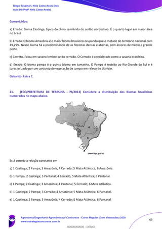 69
Comentários:
a) Errado. Bioma Caatinga, típico do clima semiárido do sertão nordestino. É o quarto lugar em maior área
no brasil
b) Errado. O bioma Amazônia é o maior bioma brasileiro ocupando quase metade do território nacional com
49,29%. Nesse bioma há a predominância de as florestas densas e abertas, com árvores de médio e grande
porte.
c) Correto. Falou em savana lembre-se do cerrado. O Cerrado é considerado como a savana brasileira.
d) Errado. O bioma pampa é o quinto bioma em tamanho. O Pampa é restrito ao Rio Grande do Sul e é
caracterizado por um conjunto de vegetação de campo em relevo de planície.
Gabarito: Letra C.
21. (FCC/PREFEITURA DE TERESINA - PI/2013) Considere a distribuição dos Biomas brasileiros
numerados no mapa abaixo.
Está correta a relação constante em
a) 1 Caatinga; 2 Pampa; 3 Amazônia; 4 Cerrado; 5 Mata Atlântica; 6 Amazônia.
b) 1 Pampa; 2 Caatinga; 3 Pantanal; 4 Cerrado; 5 Mata Atlântica; 6 Pantanal.
c) 1 Pampa; 2 Caatinga; 3 Amazônia; 4 Pantanal; 5 Cerrado; 6 Mata Atlântica.
d) 1 Caatinga; 2 Pampa; 3 Cerrado; 4 Amazônia; 5 Mata Atlântica; 6 Pantanal.
e) 1 Caatinga; 2 Pampa; 3 Amazônia; 4 Cerrado; 5 Mata Atlântica; 6 Pantanal
Diego Tassinari, Níria Costa Assis Dias
Aula 00 (Profª Níria Costa Assis)
Agronomia/Engenharia Agronômica p/ Concursos - Curso Regular (Com Videoaulas) 2020
www.estrategiaconcursos.com.br
0
00000000000 - DEMO
 