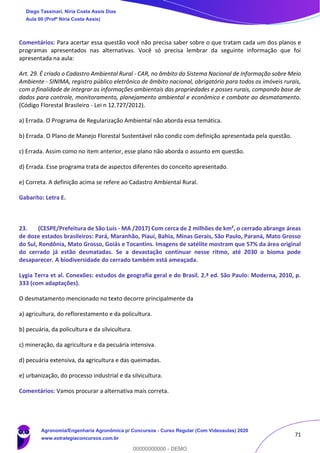 71
Comentários: Para acertar essa questão você não precisa saber sobre o que tratam cada um dos planos e
programas apresentados nas alternativas. Você só precisa lembrar da seguinte informação que foi
apresentada na aula:
Art. 29. É criado o Cadastro Ambiental Rural - CAR, no âmbito do Sistema Nacional de Informação sobre Meio
Ambiente - SINIMA, registro público eletrônico de âmbito nacional, obrigatório para todos os imóveis rurais,
com a finalidade de integrar as informações ambientais das propriedades e posses rurais, compondo base de
dados para controle, monitoramento, planejamento ambiental e econômico e combate ao desmatamento.
(Código Florestal Brasileiro - Lei n 12.727/2012).
a) Errada. O Programa de Regularização Ambiental não aborda essa temática.
b) Errada. O Plano de Manejo Florestal Sustentável não condiz com definição apresentada pela questão.
c) Errada. Assim como no item anterior, esse plano não aborda o assunto em questão.
d) Errada. Esse programa trata de aspectos diferentes do conceito apresentado.
e) Correta. A definição acima se refere ao Cadastro Ambiental Rural.
Gabarito: Letra E.
23. (CESPE/Prefeitura de São Luís - MA /2017) Com cerca de 2 milhões de km², o cerrado abrange áreas
de doze estados brasileiros: Pará, Maranhão, Piauí, Bahia, Minas Gerais, São Paulo, Paraná, Mato Grosso
do Sul, Rondônia, Mato Grosso, Goiás e Tocantins. Imagens de satélite mostram que 57% da área original
do cerrado já estão desmatadas. Se a devastação continuar nesse ritmo, até 2030 o bioma pode
desaparecer. A biodiversidade do cerrado também está ameaçada.
Lygia Terra et al. Conexões: estudos de geografia geral e do Brasil. 2.ª ed. São Paulo: Moderna, 2010, p.
333 (com adaptações).
O desmatamento mencionado no texto decorre principalmente da
a) agricultura, do reflorestamento e da policultura.
b) pecuária, da policultura e da silvicultura.
c) mineração, da agricultura e da pecuária intensiva.
d) pecuária extensiva, da agricultura e das queimadas.
e) urbanização, do processo industrial e da silvicultura.
Comentários: Vamos procurar a alternativa mais correta.
Diego Tassinari, Níria Costa Assis Dias
Aula 00 (Profª Níria Costa Assis)
Agronomia/Engenharia Agronômica p/ Concursos - Curso Regular (Com Videoaulas) 2020
www.estrategiaconcursos.com.br
0
00000000000 - DEMO
 