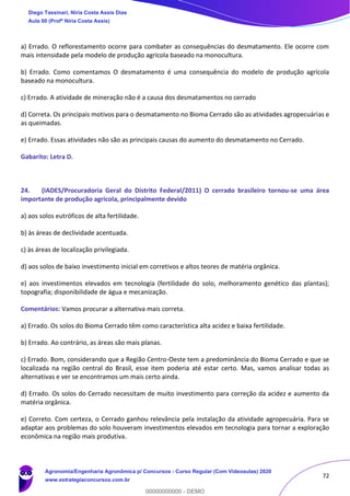 72
a) Errado. O reflorestamento ocorre para combater as consequências do desmatamento. Ele ocorre com
mais intensidade pela modelo de produção agrícola baseado na monocultura.
b) Errado. Como comentamos O desmatamento é uma consequência do modelo de produção agrícola
baseado na monocultura.
c) Errado. A atividade de mineração não é a causa dos desmatamentos no cerrado
d) Correta. Os principais motivos para o desmatamento no Bioma Cerrado são as atividades agropecuárias e
as queimadas.
e) Errado. Essas atividades não são as principais causas do aumento do desmatamento no Cerrado.
Gabarito: Letra D.
24. (IADES/Procuradoria Geral do Distrito Federal/2011) O cerrado brasileiro tornou-se uma área
importante de produção agrícola, principalmente devido
a) aos solos eutróficos de alta fertilidade.
b) às áreas de declividade acentuada.
c) às áreas de localização privilegiada.
d) aos solos de baixo investimento inicial em corretivos e altos teores de matéria orgânica.
e) aos investimentos elevados em tecnologia (fertilidade do solo, melhoramento genético das plantas);
topografia; disponibilidade de água e mecanização.
Comentários: Vamos procurar a alternativa mais correta.
a) Errado. Os solos do Bioma Cerrado têm como característica alta acidez e baixa fertilidade.
b) Errado. Ao contrário, as áreas são mais planas.
c) Errado. Bom, considerando que a Região Centro-Oeste tem a predominância do Bioma Cerrado e que se
localizada na região central do Brasil, esse item poderia até estar certo. Mas, vamos analisar todas as
alternativas e ver se encontramos um mais certo ainda.
d) Errado. Os solos do Cerrado necessitam de muito investimento para correção da acidez e aumento da
matéria orgânica.
e) Correto. Com certeza, o Cerrado ganhou relevância pela instalação da atividade agropecuária. Para se
adaptar aos problemas do solo houveram investimentos elevados em tecnologia para tornar a exploração
econômica na região mais produtiva.
Diego Tassinari, Níria Costa Assis Dias
Aula 00 (Profª Níria Costa Assis)
Agronomia/Engenharia Agronômica p/ Concursos - Curso Regular (Com Videoaulas) 2020
www.estrategiaconcursos.com.br
0
00000000000 - DEMO
 