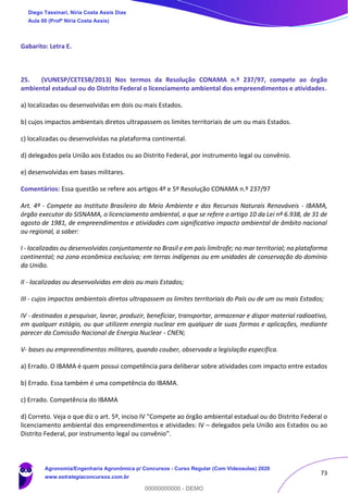 73
Gabarito: Letra E.
25. (VUNESP/CETESB/2013) Nos termos da Resolução CONAMA n.º 237/97, compete ao órgão
ambiental estadual ou do Distrito Federal o licenciamento ambiental dos empreendimentos e atividades.
a) localizadas ou desenvolvidas em dois ou mais Estados.
b) cujos impactos ambientais diretos ultrapassem os limites territoriais de um ou mais Estados.
c) localizadas ou desenvolvidas na plataforma continental.
d) delegados pela União aos Estados ou ao Distrito Federal, por instrumento legal ou convênio.
e) desenvolvidas em bases militares.
Comentários: Essa questão se refere aos artigos 4º e 5º Resolução CONAMA n.º 237/97
Art. 4º - Compete ao Instituto Brasileiro do Meio Ambiente e dos Recursos Naturais Renováveis - IBAMA,
órgão executor do SISNAMA, o licenciamento ambiental, a que se refere o artigo 10 da Lei nº 6.938, de 31 de
agosto de 1981, de empreendimentos e atividades com significativo impacto ambiental de âmbito nacional
ou regional, a saber:
I - localizadas ou desenvolvidas conjuntamente no Brasil e em país limítrofe; no mar territorial; na plataforma
continental; na zona econômica exclusiva; em terras indígenas ou em unidades de conservação do domínio
da União.
II - localizadas ou desenvolvidas em dois ou mais Estados;
III - cujos impactos ambientais diretos ultrapassem os limites territoriais do País ou de um ou mais Estados;
IV - destinados a pesquisar, lavrar, produzir, beneficiar, transportar, armazenar e dispor material radioativo,
em qualquer estágio, ou que utilizem energia nuclear em qualquer de suas formas e aplicações, mediante
parecer da Comissão Nacional de Energia Nuclear - CNEN;
V- bases ou empreendimentos militares, quando couber, observada a legislação específica.
a) Errado. O IBAMA é quem possui competência para deliberar sobre atividades com impacto entre estados
b) Errado. Essa também é uma competência do IBAMA.
c) Errado. Competência do IBAMA
d) Correto. Veja o que diz o art. 5º, inciso IV "Compete ao órgão ambiental estadual ou do Distrito Federal o
licenciamento ambiental dos empreendimentos e atividades: IV – delegados pela União aos Estados ou ao
Distrito Federal, por instrumento legal ou convênio”.
Diego Tassinari, Níria Costa Assis Dias
Aula 00 (Profª Níria Costa Assis)
Agronomia/Engenharia Agronômica p/ Concursos - Curso Regular (Com Videoaulas) 2020
www.estrategiaconcursos.com.br
0
00000000000 - DEMO
 
