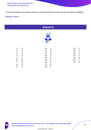 74
e) Errado. Atividades relacionadas a bases ou empreendimentos militares são de competência do IBAMA
Gabarito: Letra D.
GABARITO
1. D
2. A
3. E
4. A
5. C
6. D
7. B
8. D
9. D
10. E
11. B
12. D
13. D
14. B
15. D
16. A
17. A
18. E
19. E
20. C
21. E
22. E
23. D
24. E
25. D
Diego Tassinari, Níria Costa Assis Dias
Aula 00 (Profª Níria Costa Assis)
Agronomia/Engenharia Agronômica p/ Concursos - Curso Regular (Com Videoaulas) 2020
www.estrategiaconcursos.com.br
0
00000000000 - DEMO
 