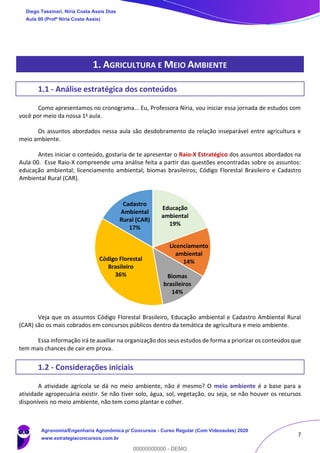 7
1. AGRICULTURA E MEIO AMBIENTE
1.1 - Análise estratégica dos conteúdos
Como apresentamos no cronograma... Eu, Professora Níria, vou iniciar essa jornada de estudos com
você por meio da nossa 1a aula.
Os assuntos abordados nessa aula são desdobramento da relação inseparável entre agricultura e
meio ambiente.
Antes iniciar o conteúdo, gostaria de te apresentar o Raio-X Estratégico dos assuntos abordados na
Aula 00. Esse Raio-X compreende uma análise feita a partir das questões encontradas sobre os assuntos:
educação ambiental; licenciamento ambiental; biomas brasileiros; Código Florestal Brasileiro e Cadastro
Ambiental Rural (CAR).
Veja que os assuntos Código Florestal Brasileiro, Educação ambiental e Cadastro Ambiental Rural
(CAR) são os mais cobrados em concursos públicos dentro da temática de agricultura e meio ambiente.
Essa informação irá te auxiliar na organização dos seus estudos de forma a priorizar os conteúdos que
tem mais chances de cair em prova.
1.2 - Considerações iniciais
A atividade agrícola se dá no meio ambiente, não é mesmo? O meio ambiente é a base para a
atividade agropecuária existir. Se não tiver solo, água, sol, vegetação, ou seja, se não houver os recursos
disponíveis no meio ambiente, não tem como plantar e colher.
Educação
ambiental
19%
Licenciamento
ambiental
14%
Biomas
brasileiros
14%
Código Florestal
Brasileiro
36%
Cadastro
Ambiental
Rural (CAR)
17%
Diego Tassinari, Níria Costa Assis Dias
Aula 00 (Profª Níria Costa Assis)
Agronomia/Engenharia Agronômica p/ Concursos - Curso Regular (Com Videoaulas) 2020
www.estrategiaconcursos.com.br
0
00000000000 - DEMO
 