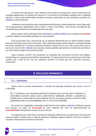8
A relação entre agricultura e meio ambiente traz inúmeras consequências, fruto da ação direta da
atividade agropecuária no equilíbrio da natureza. O incremento de tecnologias voltadas para a atividade
agrícola e a busca pela produtividade excelente tornaram a agricultura um dos principais causadores de
impactos no meio ambiente.
Problemas como erosão dos solos, desmatamento de florestas, contaminação dos cursos d’água pelo
uso de agroquímicos, desequilíbrio entre a fauna e a flora, crise hídrica... entre outros, são algumas das
consequências proveniente da atividade agrícola e pecuária.
Nesse sentido, foram publicados vários normativos e políticas públicas com o objetivo de amenizar
os efeitos negativos da atividade antrópica no meio ambiente.
Você vai perceber que a aula de hoje vai ser bastante direcionada para as determinações trazidas
pelas Leis, Decretos entre outros normativos. "Mas, Professora porque vamos estudar o conteúdo baseado
em tantos normativos?" Eu sei que é bastante cansativo a leitura de leis e etc, mas é dessa forma que as
bancas de concurso têm cobrado esses assuntos. Muitas questões apresentam os trechos dos normativos
pra você analisar e julgar como certo ou errado.
Fique tranquilo, tá bom?! Vou apresentar os conteúdos dos normativos de forma mais didática
incluindo figuras e esquemas para facilitar o aprendizado. Em alguns momentos vou precisar que você tenha
contato com o texto da lei, mas vou selecionar somente os trechos que são realmente essenciais,
combinado?
2. EDUCAÇÃO AMBIENTAL
2.1 - Conceitos
Vamos iniciar o assunto apresentando o conceito de educação ambiental que consta na Lei no
9.795/1999.
Art. 1o Entendem-se por educação ambiental os processos por meio dos quais o indivíduo e a
coletividade constroem valores sociais, conhecimentos, habilidades, atitudes e competências
voltadas para a conservação do meio ambiente, bem de uso comum do povo, essencial à sadia
qualidade de vida e sua sustentabilidade. (Art. 1o, na Lei no 9.795/1999)
De acordo com a legislação, a educação ambiental tem como objetivo capacitar indivíduos e grupos
para atuarem em ações de conservação do meio ambiente por meio do desenvolvimento da
sustentabilidade relacionada ao uso dos recursos naturais.
Vou apresentar pra você outros conceitos de educação ambiental que já apareceram em provas de
concurso público, inclusive para o cargo de agrônomo. Destaquei algumas palavras chave pra te ajudar a
visualizar a ideia geral que envolve os conceitos.
Diego Tassinari, Níria Costa Assis Dias
Aula 00 (Profª Níria Costa Assis)
Agronomia/Engenharia Agronômica p/ Concursos - Curso Regular (Com Videoaulas) 2020
www.estrategiaconcursos.com.br
0
00000000000 - DEMO
 