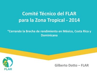 Comité Técnico del FLAR 
para la Zona Tropical - 2014 
“Cerrando la Brecha de rendimiento en México, Costa Rica y 
Dominicana 
Gilberto Dotto – FLAR 
 
