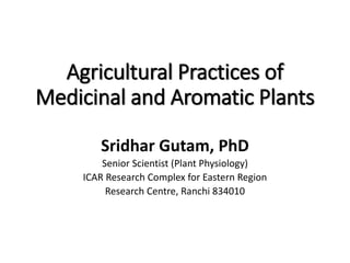 Agricultural Practices of
Medicinal and Aromatic Plants
Sridhar Gutam, PhD
Senior Scientist (Plant Physiology)
ICAR Research Complex for Eastern Region
Research Centre, Ranchi 834010
 