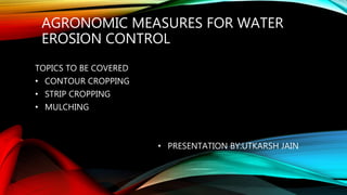 AGRONOMIC MEASURES FOR WATER
EROSION CONTROL
TOPICS TO BE COVERED
• CONTOUR CROPPING
• STRIP CROPPING
• MULCHING
• PRESENTATION BY:UTKARSH JAIN
 