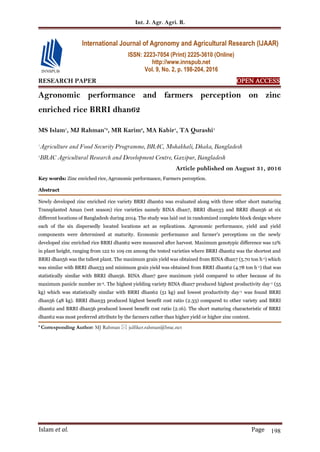 Int. J. Agr. Agri. R.
Islam et al. Page 198
RESEARCH PAPER OPEN ACCESS
Agronomic performance and farmers perception on zinc
enriched rice BRRI dhan62
MS Islam1
, MJ Rahman*2
, MR Karim2
, MA Kabir1
, TA Qurashi1
1
Agriculture and Food Security Programme, BRAC, Mohakhali, Dhaka, Bangladesh
2
BRAC Agricultural Research and Development Centre, Gazipur, Bangladesh
Article published on August 31, 2016
Key words: Zinc enriched rice, Agronomic performance, Farmers perception.
Abstract
Newly developed zinc enriched rice variety BRRI dhan62 was evaluated along with three other short maturing
Transplanted Aman (wet season) rice varieties namely BINA dhan7, BRRI dhan33 and BRRI dhan56 at six
different locations of Bangladesh during 2014. The study was laid out in randomized complete block design where
each of the six dispersedly located locations act as replications. Agronomic performance, yield and yield
components were determined at maturity. Economic performance and farmer's perceptions on the newly
developed zinc enriched rice BRRI dhan62 were measured after harvest. Maximum genotypic difference was 12%
in plant height, ranging from 122 to 109 cm among the tested varieties where BRRI dhan62 was the shortest and
BRRI dhan56 was the tallest plant. The maximum grain yield was obtained from BINA dhan7 (5.70 ton h-1) which
was similar with BRRI dhan33 and minimum grain yield was obtained from BRRI dhan62 (4.78 ton h-1) that was
statistically similar with BRRI dhan56. BINA dhan7 gave maximum yield compared to other because of its
maximum panicle number m-2. The highest yielding variety BINA dhan7 produced highest productivity day-1 (55
kg) which was statistically similar with BRRI dhan62 (51 kg) and lowest productivity day-1 was found BRRI
dhan56 (48 kg). BRRI dhan33 produced highest benefit cost ratio (2.33) compared to other variety and BRRI
dhan62 and BRRI dhan56 produced lowest benefit cost ratio (2.16). The short maturing characteristic of BRRI
dhan62 was most preferred attribute by the farmers rather than higher yield or higher zinc content.
* Corresponding Author: MJ Rahman  julfiker.rahman@brac.net
International Journal of Agronomy and Agricultural Research (IJAAR)
ISSN: 2223-7054 (Print) 2225-3610 (Online)
http://www.innspub.net
Vol. 9, No. 2, p. 198-204, 2016
 