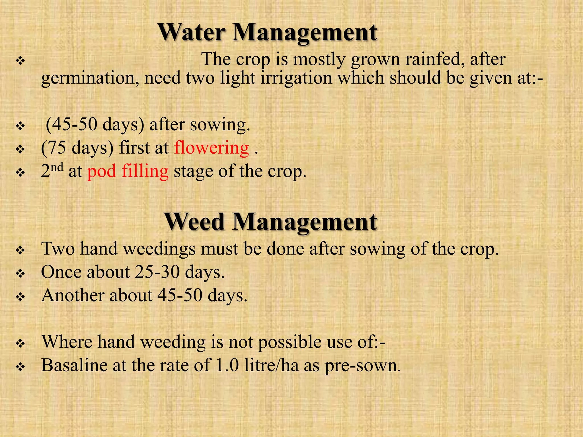 Water Management
 The crop is mostly grown rainfed, after
germination, need two light irrigation which should be given at:-
 (45-50 days) after sowing.
 (75 days) first at flowering .
 2nd at pod filling stage of the crop.
Weed Management
 Two hand weedings must be done after sowing of the crop.
 Once about 25-30 days.
 Another about 45-50 days.
 Where hand weeding is not possible use of:-
 Basaline at the rate of 1.0 litre/ha as pre-sown.
 