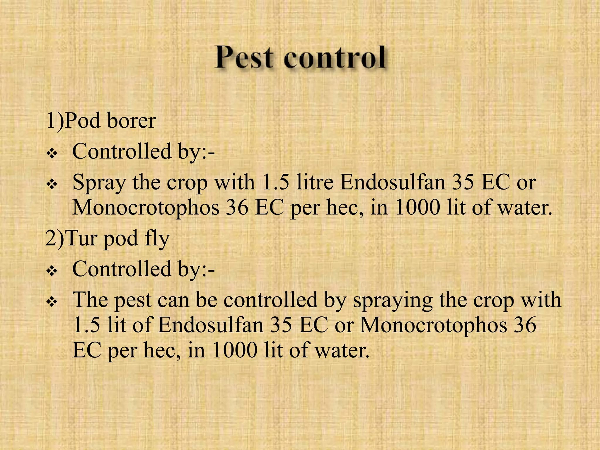 1)Pod borer
 Controlled by:-
 Spray the crop with 1.5 litre Endosulfan 35 EC or
Monocrotophos 36 EC per hec, in 1000 lit of water.
2)Tur pod fly
 Controlled by:-
 The pest can be controlled by spraying the crop with
1.5 lit of Endosulfan 35 EC or Monocrotophos 36
EC per hec, in 1000 lit of water.
 