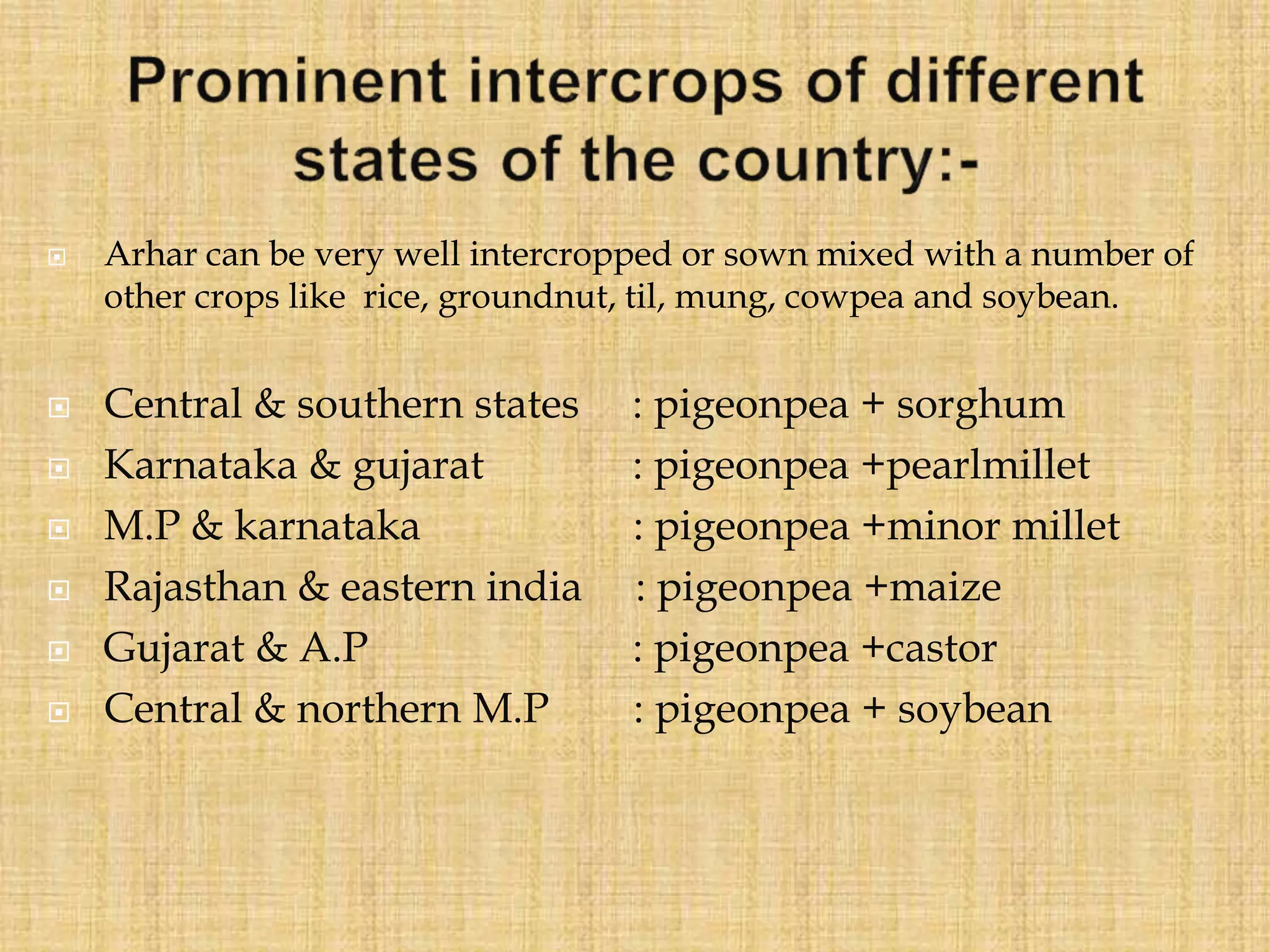  Arhar can be very well intercropped or sown mixed with a number of
other crops like rice, groundnut, til, mung, cowpea and soybean.
 Central & southern states : pigeonpea + sorghum
 Karnataka & gujarat : pigeonpea +pearlmillet
 M.P & karnataka : pigeonpea +minor millet
 Rajasthan & eastern india : pigeonpea +maize
 Gujarat & A.P : pigeonpea +castor
 Central & northern M.P : pigeonpea + soybean
 