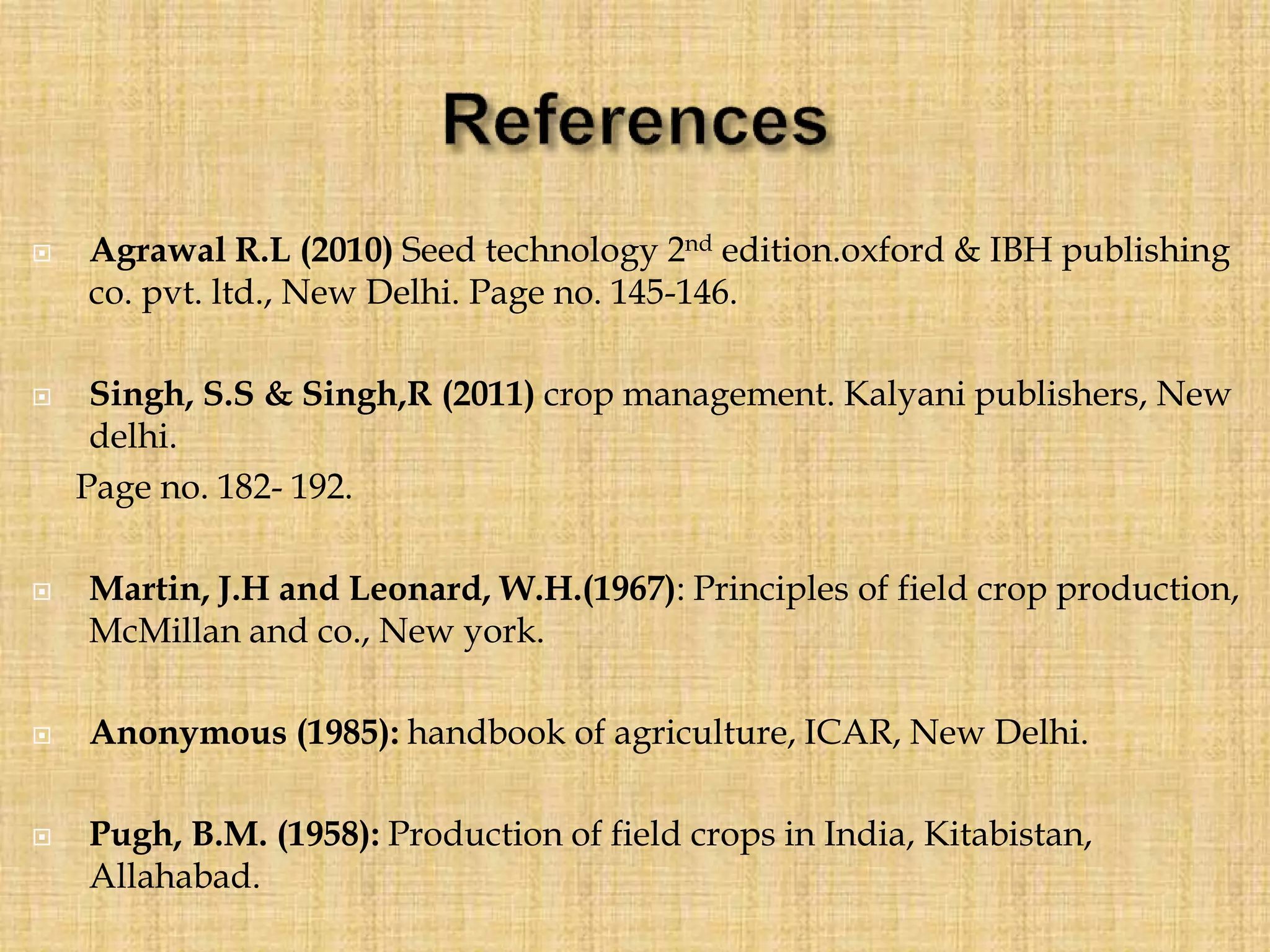  Agrawal R.L (2010) Seed technology 2nd edition.oxford & IBH publishing
co. pvt. ltd., New Delhi. Page no. 145-146.
 Singh, S.S & Singh,R (2011) crop management. Kalyani publishers, New
delhi.
Page no. 182- 192.
 Martin, J.H and Leonard, W.H.(1967): Principles of field crop production,
McMillan and co., New york.
 Anonymous (1985): handbook of agriculture, ICAR, New Delhi.
 Pugh, B.M. (1958): Production of field crops in India, Kitabistan,
Allahabad.
 