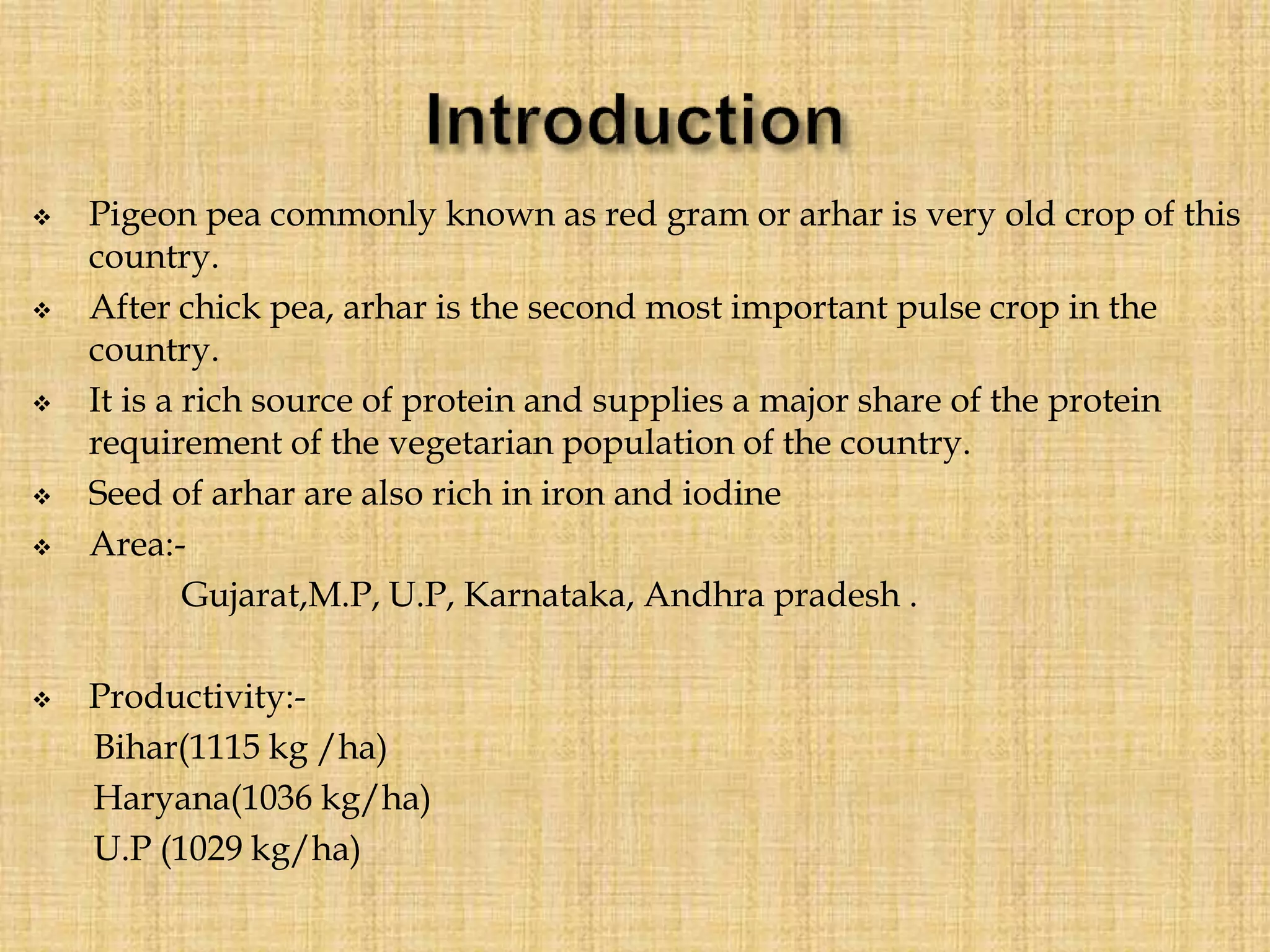  Pigeon pea commonly known as red gram or arhar is very old crop of this
country.
 After chick pea, arhar is the second most important pulse crop in the
country.
 It is a rich source of protein and supplies a major share of the protein
requirement of the vegetarian population of the country.
 Seed of arhar are also rich in iron and iodine
 Area:-
Gujarat,M.P, U.P, Karnataka, Andhra pradesh .
 Productivity:-
Bihar(1115 kg /ha)
Haryana(1036 kg/ha)
U.P (1029 kg/ha)
 