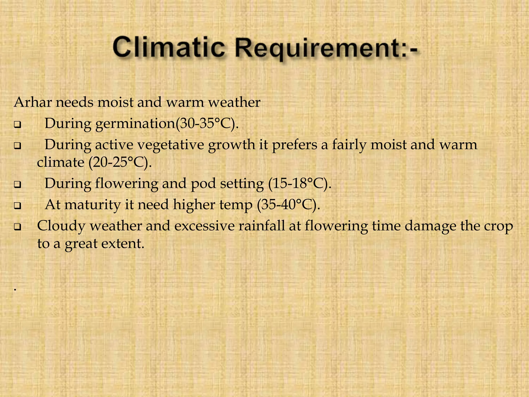 Arhar needs moist and warm weather
 During germination(30-35°C).
 During active vegetative growth it prefers a fairly moist and warm
climate (20-25°C).
 During flowering and pod setting (15-18°C).
 At maturity it need higher temp (35-40°C).
 Cloudy weather and excessive rainfall at flowering time damage the crop
to a great extent.
.
 