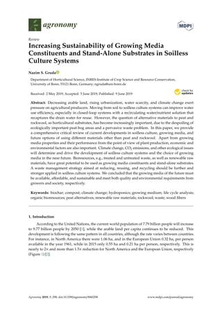 agronomy
Review
Increasing Sustainability of Growing Media
Constituents and Stand-Alone Substrates in Soilless
Culture Systems
Nazim S. Gruda
Department of Horticultural Science, INRES-Institute of Crop Science and Resource Conservation,
University of Bonn, 53121 Bonn, Germany; ngruda@uni-bonn.de
Received: 2 May 2019; Accepted: 5 June 2019; Published: 9 June 2019


Abstract: Decreasing arable land, rising urbanization, water scarcity, and climate change exert
pressure on agricultural producers. Moving from soil to soilless culture systems can improve water
use efficiency, especially in closed-loop systems with a recirculating water/nutrient solution that
recaptures the drain water for reuse. However, the question of alternative materials to peat and
rockwool, as horticultural substrates, has become increasingly important, due to the despoiling of
ecologically important peat bog areas and a pervasive waste problem. In this paper, we provide
a comprehensive critical review of current developments in soilless culture, growing media, and
future options of using different materials other than peat and rockwool. Apart from growing
media properties and their performance from the point of view of plant production, economic and
environmental factors are also important. Climate change, CO2 emissions, and other ecological issues
will determine and drive the development of soilless culture systems and the choice of growing
media in the near future. Bioresources, e.g., treated and untreated waste, as well as renewable raw
materials, have great potential to be used as growing media constituents and stand-alone substrates.
A waste management strategy aimed at reducing, reusing, and recycling should be further and
stronger applied in soilless culture systems. We concluded that the growing media of the future must
be available, affordable, and sustainable and meet both quality and environmental requirements from
growers and society, respectively.
Keywords: biochar; compost; climate change; hydroponics; growing medium; life cycle analysis;
organic bioresources; peat alternatives; renewable raw materials; rockwool; waste; wood fibers
1. Introduction
According to the United Nations, the current world population of 7.79 billion people will increase
to 9.77 billion people by 2050 [1], while the arable land per capita continues to be reduced. This
development is following the same pattern in all countries, although the rate varies between countries.
For instance, in North America there were 1.06 ha, and in the European Union 0.32 ha, per person
available in the year 1961, while in 2015 only 0.55 ha and 0.21 ha per person, respectively. This is
nearly to 2× and more than 1.5× reduction for North America and the European Union, respectively
(Figure 1) [2].
Agronomy 2019, 9, 298; doi:10.3390/agronomy9060298 www.mdpi.com/journal/agronomy
 