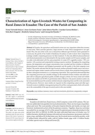 Agronomy 2022, 12, 2538. https://doi.org/10.3390/agronomy12102538 www.mdpi.com/journal/agronomy
Article
Characterization of Agro-Livestock Wastes for Composting in
Rural Zones in Ecuador: The Case of the Parish of San Andrés
Víctor Valverde-Orozco 1, Irene Gavilanes-Terán 2, Julio Idrovo-Novillo 2, Lourdes Carrera-Beltrán 2,
Sofía Buri-Tanguila 2, Kimberly Salazar-García 2 and Concepción Paredes 3,*
1 Faculty of Engineering, Nacional University of Chimborazo, Riobamba, EC 060108, Ecuador
2 Faculty of Science, Polytechnic School of Chimborazo, Riobamba, EC 060155, Ecuador
3 Centro de Investigación e Innovación Agroalimentaria y Agroambiental (CIAGRO-UMH),
Miguel Hernandez University, EPS-Orihuela, Ctra Beniel Km. 3.2, 03312 Orihuela, Spain
* Correspondence: c.paredes@umh.es
Abstract: In Ecuador, the agriculture and livestock sectors are very important within the economy
of rural areas. These activities generate a large amount of waste whose management is not opti-
mized. Thus, the aim of this work was to characterize different agro-livestock wastes generated in
a rural area, the parish of San Andrés (Chimborazo-Ecuador), in order to know their composition
to design suitable composting processes for their treatment. To this end, different physicochemical
and chemical parameters were determined in 24 crop residue samples and 18 manure samples, and
two piles were elaborated with the same proportion of wastes (51% vegetable residue + 35% cow
manure + 14% sawdust) and composted by turning or passive aeration. Throughout the composting
process, the temperature and oxygen concentration were recorded and the evolution of different
physicochemical, chemical, and biological parameters and the quality of the final composts were
studied. The results indicated that the agro-livestock residues presented notable macro and micro-
nutrient and organic matter contents and low levels of heavy metals, these properties being positive
for their subsequent treatment in a co-composting experiment. This experiment demonstrated that
the composting processes are a feasible strategy for the treatment of these residues and yield com-
post with an adequate agricultural quality (notable nitrogen content, low heavy metal and soluble
mineral salt contents and 92-94% in germination index). Moreover, the passive aeration system can
be recommended because this aeration method reduced composting times and the work associated
with the process. However, more studies are required on this composting system and other agro-
livestock wastes to establish a management protocol for all the waste generated, which will contrib-
ute to the sustainability of the agro-livestock sector in the area studied.
Keywords: crop residues; manures; macro and micronutrients; phytotoxic compounds; compost
1. Introduction
Ecuador is divided into 24 provinces, which comprise a total of 221 cantons. The can-
tons are subdivided into parishes for local administration. There are two types of parishes:
urban and rural. The rural parishes of Ecuador depend directly and mainly on crops and
livestock, fundamental sectors of the Ecuadorian economy. Together, these two activities
accounted for an average of 8.1% of the annual Ecuadorian gross domestic product in the
period from 2011 to 2020 [1]. In 2020, the total cultivated land area in Ecuador was 5.2
million hectares, distributed among cultivated and natural pastures, permanent and tran-
sitory crops, and fallow [2]. In that same year, the livestock sector was led by poultry, with
27 million birds, followed by cattle, with 4.3 million heads, pigs, with 1.1 million heads,
and other species such as sheep and horses [2].
Citation: Valverde-Orozco, V.;
Gavilanes-Terán, I.; Idrovo-Novillo, J.;
Carrera-Beltrán, L.; Buri-Tanguila, S.;
Salazar-García, K.; Paredes, C.
Characterization of Agro-Livestock
Wastes for Composting in Rural
Zones in Ecuador: The Case of the
Parish of San Andrés.
Agronomy 2022, 12, 2538.
https://doi.org/10.3390/
agronomy12102538
Academic Editors: Sung-Cheol Koh
and José L. S. Pereira
Received: 29 July 2022
Accepted: 13 October 2022
Published: 17 October 2022
Publisher’s Note: MDPI stays neu-
tral with regard to jurisdictional
claims in published maps and institu-
tional affiliations.
Copyright: © 2022 by the authors. Li-
censee MDPI, Basel, Switzerland.
This article is an open access article
distributed under the terms and con-
ditions of the Creative Commons At-
tribution (CC BY) license (https://cre-
ativecommons.org/licenses/by/4.0/).
 