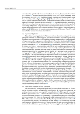 Agronomy 2022, 12, 2539 6 of 17
amendment in agricultural soil on a routine basis. In manure, the concentration of total
P is variable [47]. Manure contains approximately 70% of total P in the labile form, while
Pi constitutes 50% to 90% [48]. In addition, organic phosphorus (Po) is also present in the
form of nucleic acids and phospholipids [49]. The mineralization process increases the
soil Po content in manure-amended soil. Furthermore, mineralization reactions dissolve
molecules of organic acids into calcium phosphate [50]. With soil amendment of manure, P
adsorption on soil particles greatly decreased. Manure soil application also changes the P
availability and pH level. Large molecules of hydroxyls and carboxyls of humic acid, as
well as negatively charged sites in manure, strongly compete with Pi in amended soil for
adsorption [51]. However, the transformation mechanism of P between Pi and Po pools
needs further research in manure-amended soil.
4.3. Mycorrhizal Application
Mycorrhizal fungal application to P-deficient soil is an alternative strategy to the use of
phosphate fertilizers for enhancing plant growth and available P. Mycorrhiza, particularly
arbuscular mycorrhizal fungi (AMF), establish symbiotic associations (70%) with the roots
of higher plants called angiosperms and contribute to P nutrition significantly [52]. Mycor-
rhiza associated with complex root systems have the same P reservoirs in soil as available
to other plant species [53]. A previous study [54] investigated alternative reservoirs of
P that are used both by ectomycorrhiza and AMF. In such symbiotic associations, AMF
receive carbon (C) sources from host plants while constantly supplying P nutrition through
an extensive hyphal system to their host plants. In stress conditions, for sustainable agri-
cultural productivity, the nutritional effect of AMF is very beneficial in the formation of
soil aggregates and the establishment of plants. Through a symbiotic relationship, the chief
advantage of AMF is increased P uptake. Mycorrhizal plants showed better growth than
non-mycorrhizal plants, having AMF pathways as well as increased P uptake, in a previous
report [55]. However, in some reported cases, even mycorrhizal plants with AMF pathways
did not show sufficient P uptake, and plant growth was stopped. A previous study [56]
revealed that, via the solubilization process, AMF hyphal exudates alone solubilized more
P from soil reservoirs than plant-root exudates, suggesting that, through the solubilization
process, mycorrhiza can enhance P uptaek of the plants. The secretion of phosphatase
enzymes from the fungal hyphal mycelia of AMF fungi has been investigated and it was
found that it could significantly increase the utilization and mineralization of organic P [57].
Mycorrhizal plant P acquisition increases through extraradical mycelia that penetrate deep
into P reservoir sources in the soil and transform it into roots and subsequently into other
plant parts. Large surface areas, as well as high mycorrhizal hyphal densities, could also
contribute to enhanced orthophosphate uptake by plants. In mycorrhizal-associated plants,
elevated uptake can usually be explained in terms of enhanced P utilization through the
hyphal system from indigenous soil P reservoirs [58]. Mycorrhizal plants use two pathways
(direct and mycelial) for sufficient P uptake. The first one occurs at the soil–plant interface
via root hairs called direct pathways. The second pathway occurs through fungal mycelia
and is called the mycorrhizal pathway [59].
4.4. Plant Growth-Promoting Bacteria Application
The inoculation of plant growth-promoting bacteria (PGPB), applied as an alterna-
tive to chemical fertilizers, is based on P solubilization, N2 fixation, phytohormone se-
cretion, vitamin synthesis, and organic P mineralization [60]. Plant growth-promoting
bacteria application to soil is a natural method for increasing soil P concentrations by the
P-solubilization mechanism [61]. Numerous PGPB have been isolated from different soil
environments, and their effects on plant growth and development have been reported [62].
Most of the studies have concentrated on PGPR, which perform functions associated with
P solubilization to increase P availability to the host plant [63]. A diverse array of PGPR,
such as species of Bacillus, Enterobacter, Pseudomonas, and Serratia, have been found to be
involved in P mobilization, e.g., dissolving Ca-P by lowering pH, unlocking P bound to Al
 