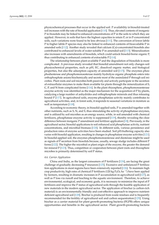 Agronomy 2022, 12, 2539 9 of 17
physicochemical processes that occur in the applied soil. P availability in biosolid-treated
soil increases with the rate of biosolid application [110]. Thus, elevated contents of inorganic
P in biosolids may be linked to enhanced concentrations of P in the soils to which they are
applied. However, in soils that have the highest capacities to retain P, or in P-concentrated
soils, such variations were found to be less obvious [111]. The conversion of lower labile
P to higher labile P species may also be linked to enhanced contents of bioavailable P in
amended soils [112]. Another study revealed that calcium (Ca)-concentrated biosolids also
contributed to enhanced levels of water-soluble P in amended soil [113]. Mineralization
also increases with amendments of biosolids, which could unlock biosolid-borne organic P,
thus contributing to enhanced contents of extractable P [114].
The relationship between plant-available P and the degradation of biosolids is more
complicated. A previous study revealed that biosolid amendment not only changes soil
physicochemical properties, such as pH, EC, dissolved organic matter, and biological
properties, but also the adsorption capacity of amended soil [115]. The enzymes phos-
phodiesterase and phosphomonoesterase mainly hydrolyze organic phosphate esters into
orthophosphate anions biochemically and secrete most of the assimilated P through soil mi-
crobes. Plant roots and soil microbes both passively and actively participate in the secretion
of extracellular enzymes to make them available for plants through the mineralization of S,
C, P, and N from complicated forms [116]. In the plant rhizosphere, phosphomonoesterase
enzyme activity was identified as the major mechanism for the acquisition of P by plants,
catalyzing a large number of anhydrides and orthophosphate minerals and thus releasing
bound P [117]. In agricultural soils, enzyme phosphatase activity mainly contributes to
agricultural activities, and, in forest soils, it responds to seasonal variations in moisture as
well as temperature [118].
According to economic theory, in biosolid-applied soils, P is amended together with
other nutrients, such as S, N, and S, thus stimulating the activity of phosphatase enzymes,
and is utilized by soil microbes as an energy source, while, in soil amended with chemical
fertilizers, phosphatase enzyme activity is suppressed [119], thereby revealing the clear
difference between inorganic P amendment and fertilizer application [18]. Previously, in the
agricultural sector, biosolid applications to soil enhanced acid phosphatase activity, nutrient
concentrations, and microbial biomass [120]. In different soils, various persistence and
production rates of enzyme activities have been studied. Soil pH-buffering capacity also
varies with biosolid application, resulting in changes in phosphatase enzyme activities [121].
In biosolid-applied soil, the enzymes phosphomonoesterase and diesterase might be used
as signals of P secretion from biosolids because, usually, sewage sludge includes different P
forms [122]. The higher the microbial or plant origin of the enzyme, the greater the demand
for mineral P [123]. Thus, competition or cooperation between plant roots and rhizosphere
microbes is primarily determined by soil P status.
4.6. Carrier Application
China and India, as the largest consumers of P fertilizers [124], are facing the great
challenge of gradually decreasing P resources [125]. Excessive and unbalanced P fertiliza-
tion applications in most regions have been extensively reported [126]. To maintain high
crop productivity, high rates of chemical P fertilizers (120 kg P2O5 ha−1) have been applied
by farmers, resulting in dramatic increases in P accumulation in agricultural soil [127], as
well as P loss via runoff and leaching to the aquatic environment. Therefore, to achieve
environmental, ecological, and economic goals, it is necessary to minimize the input of P
fertilizers and improve the P status of agricultural soils through the feasible application of
new materials in the modern agricultural sector. The application of biochar (a carbon-rich
material) is an environmentally friendly and cost-effective approach to improve nutrient-
deficient agricultural soil [128]. Biochar is produced from waste residues and is frequently
recommended for the fertility of agricultural soil and carbon sequestration [129]. Using
biochar as a carrier material for plant growth-promoting bacteria (PGPB) offers unique
opportunities and benefits in the agricultural sector. Plant growth-promoting bacteria
 