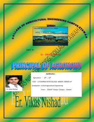 COLLAGE OF AGRICULTURAL ENGG.
CAPUS – ETAWAH 206001
DIRECT BY
Er. VIKAS NISHAD
Er. Vikas Nishad
Quilification -
Agriculture - 10th
, 12th
From - J.P.SHARMA INTER COLLAGE BABERU BANDA UP
Graduation – B.Tech Agricultural Engineering
From – CSAUAT Kanpur Campus - Etawah
 