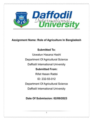 1
Assignment Name: Role of Agriculture In Bangladesh
Submitted To:
Uswatun Hasana Hashi
Department Of Agricultural Science
Daffodil International University
Submitted From:
Rifat Hasan Rabbi
ID: 232-55-012
Department Of Agricultural Science
Daffodil International University
Date Of Submission: 02/09/2023
 