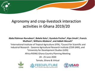 Agronomy and crop-livestock interaction
activities in Ghana 2019/20
Abdul Rahman Nurudeen1, Bekele Kotu1, Gundula Fischer1, Kipo Jimah1, Francis
Muthoni1, Williams Attakora2, and Addah Wesseh3
1International Institute of Tropical Agriculture (IITA), 2Council for Scientific and
Industrial Research - Savanna Agricultural Research Institute (CSIR-SARI), and
3University for Development Studies (UDS)
Africa RISING Ghana Country Planning Meeting
24 - 25 June 2020
Tamale, Ghana & Virtual
 