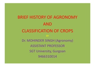BRIEF HISTORY OF AGRONOMY
AND
CLASSIFICATION OF CROPS
BY
Dr. MOHINDER SINGH (Agronomy)
ASSISTANT PROFESSOR
SGT University, Gurgoan
9466310014
 